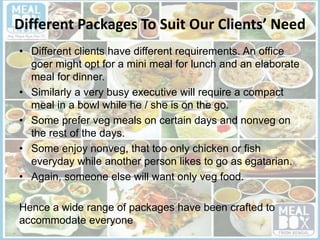 Different Packages To Suit Our Clients’ Need
• Different clients have different requirements. An office
goer might opt for a mini meal for lunch and an elaborate
meal for dinner.
• Similarly a very busy executive will require a compact
meal in a bowl while he / she is on the go.
• Some prefer veg meals on certain days and nonveg on
the rest of the days.
• Some enjoy nonveg, that too only chicken or fish
everyday while another person likes to go as egatarian.
• Again, someone else will want only veg food.
Hence a wide range of packages have been crafted to
accommodate everyone
 