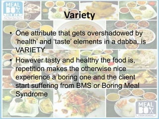 Variety
• One attribute that gets overshadowed by
‘health’ and ‘taste’ elements in a dabba, is
VARIETY
• However tasty and healthy the food is,
repetition makes the otherwise nice
experience a boring one and the client
start suffering from BMS or Boring Meal
Syndrome
 