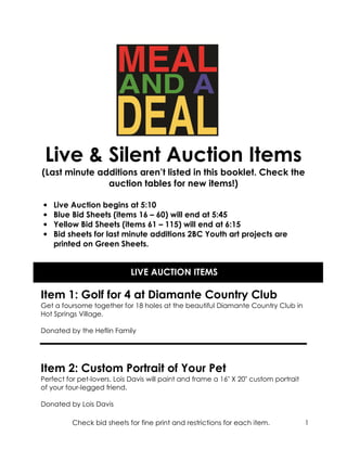 Live & Silent Auction Items
(Last minute additions aren’t listed in this booklet. Check the
               auction tables for new items!)

•   Live Auction begins at 5:10
•   Blue Bid Sheets (items 16 – 60) will end at 5:45
•   Yellow Bid Sheets (items 61 – 115) will end at 6:15
•   Bid sheets for last minute additions 2BC Youth art projects are
    printed on Green Sheets.


                            LIVE AUCTION ITEMS

Item 1: Golf for 4 at Diamante Country Club
Get a foursome together for 18 holes at the beautiful Diamante Country Club in
Hot Springs Village.

Donated by the Heflin Family




Item 2: Custom Portrait of Your Pet
Perfect for pet-lovers. Lois Davis will paint and frame a 16" X 20" custom portrait
of your four-legged friend.

Donated by Lois Davis

          Check bid sheets for fine print and restrictions for each item.             1
 