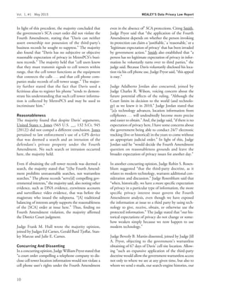 In light of this precedent, the majority concluded that
the government’s SCA court order did not violate the
Fourth Amendment, stating that ‘‘Davis can neither
assert ownership nor possession of the third-party’s
business records he sought to suppress.’’ The majority
also found that ‘‘Davis has no subjective or objective
reasonable expectation of privacy in MetroPCS’s busi-
ness records.’’ The majority held that ‘‘cell users know
that they must transmit signals to cell towers within
range, that the cell tower functions as the equipment
that connects the calls . . . and that cell phone com-
panies make records of cell-tower usage.’’ The major-
ity further stated that the fact that Davis used a
ﬁctitious alias to register his phone ‘‘tends to demon-
strate his understanding that such cell tower informa-
tion is collected by MetroPCS and may be used to
incriminate him.’’
Reasonableness
The majority found that despite Davis’ arguments,
United States v. Jones (565 U.S. __, 132 S.Ct. 945
[2012]) did not compel a different conclusion. Jones
pertained to law enforcement’s use of a GPS device
that was deemed a search and an intrusion of the
defendant’s private property under the Fourth
Amendment. No such search or intrusion occurred
here, the majority held.
Even if obtaining the cell tower records was deemed a
search, the majority stated that ‘‘[t]he Fourth Amend-
ment prohibits unreasonable searches, not warrantless
searches.’’ The phone records ‘‘serve[d] compelling gov-
ernmental interests,’’ the majority said, also noting other
evidence, such as DNA evidence, eyewitness accounts
and surveillance video evidence, that was before the
magistrate who issued the subpoena. ‘‘[A] traditional
balancing of interests amply supports the reasonableness
of the [SCA] order at issue here.’’ Thus, ﬁnding no
Fourth Amendment violation, the majority afﬁrmed
the District Court judgment.
Judge Frank M. Hull wrote the majority opinion,
joined by Judges Ed Carnes, Gerald Bard Tjoﬂat, Stan-
ley Marcus and Julie E. Carnes.
Concurring And Dissenting
Ina concurring opinion,Judge William Pryorstatedthat
‘‘a court order compelling a telephone company to dis-
close cell tower location information would not violate a
cell phone user’s rights under the Fourth Amendment
even in the absence of’’ SCA protections. Citing Smith,
Judge Pryor said that ‘‘the application of the Fourth
Amendment depends on whether the person invoking
its protection can claim a ‘justiﬁable,’ a ‘reasonable,’ or a
‘legitimate expectation of privacy’ that has been invaded
by government action.’’ Smith also established that ‘‘a
person has no legitimate expectation of privacy in infor-
mation he voluntarily turns over to third parties,’’ the
judge said. Because Davis voluntarily disclosed his loca-
tion via his cell phone use, Judge Pryor said, ‘‘this appeal
is easy.’’
Judge Adalberto Jordan also concurred, joined by
Judge Charles R. Wilson, voicing concern about the
future potential effects of the ruling. ‘‘Although the
Court limits its decision to the world (and technolo-
gy) as we knew it in 2010,’’ Judge Jordan stated that
‘‘[a]s technology advances, location information from
cellphones . . . will undoubtedly become more precise
and easier to obtain.’’ And, the judge said, ‘‘if there is no
expectation of privacy here, I have some concerns about
the government being able to conduct 24/7 electronic
tracking (live or historical) in the years to come without
an appropriate judicial order.’’ In light of this, Judge
Jordan said he ‘‘would decide the Fourth Amendment
question on reasonableness grounds and leave the
broader expectation of privacy issues for another day.’’
In another concurring opinion, Judge Robin S. Rosen-
blum suggested ‘‘that the third-party doctrine, as it
relates to modern technology, warrants additional con-
sideration and discussion.’’ Judge Rosenblum said that
‘‘when, historically, we have a more speciﬁc expectation
of privacy in a particular type of information, the more
speciﬁc privacy interest must govern the Fourth
Amendment analysis, even though we have exposed
the information at issue to a third party by using tech-
nology to give, receive, obtain, or otherwise use the
protected information.’’ The judge stated that ‘‘our his-
torical expectations of privacy do not change or some-
how weaken simply because we now happen to use
modern technology.’’
Judge Beverly B. Martin dissented, joined by Judge Jill
A. Pryor, objecting to the government’s warrantless
obtaining of 67 days of Davis’ cell site location. Allow-
ing ‘‘such an expansive application of the third-party
doctrine would allow the government warrantless access
not only to where we are at any given time, but also to
whom we send e-mails, our search-engine histories, our
Vol. 1, #1 May 2015 MEALEY’S Data Privacy Law Report
10
 