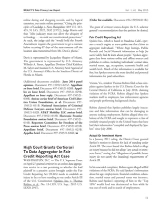 online dating and shopping records, and by logical
extension, our entire online personas.’’ Citing the prin-
ciples of Coolidge v. New Hampshire (403 U.S. 443,
455, 91 S.Ct. 2022, 2032 [1971]), Judge Martin said
that ‘‘[t]he judiciary must not allow the ubiquity of
technology . . . to erode our constitutional protections.’’
As such, the judge said she ‘‘would hold the Fourth
Amendment requires the government to get a warrant
before accessing 67 days of the near-constant cell site
location data transmitted from Mr. Davis’s phone.’’
Davis is represented by Jacqueline Shapiro of Miami.
The government is represented by U.S. Attorney
Wifredo A. Ferrer, Appellate Division Chief Kathleen
M. Salyer and Assistant U.S. Attorney Amit Agarwal of
the U.S. Attorney’s Ofﬁce for the Southern District of
Florida in Miami.
(Additional documents available: June 2014 panel
opinion. Document #97-150521-027Z. Appellant
en banc brief. Document #97-150521-028B. Appel-
lee en banc brief. Document #97-150521-029B.
Appellant en banc reply. Document #97-150521-
030B. Amicus curiae brief of American Civil Liber-
ties Union Foundation, et al. Document #97-
150521-031B. National Association of Criminal
Defense Lawyers amicus brief. Document #97-
150521-032B. AT&T Mobility LLC amicus brief.
Document #97-150521-033B. Electronic Frontier
Foundation amicus brief. Document #97-150521-
034B. Reporters Committee for Freedom of the
Press amicus brief. Document #97-150521-035B.
Appellant brief. Document #97-150521-025B.
Appellee brief. Document #97-150521-026B.) I
High Court Grants Certiorari
To Data Aggregator In Fair
Credit Reporting Act Case
WASHINGTON, D.C. — The U.S. Supreme Court
on April 27 granted certiorari to an online data aggrega-
tion service in a case pertaining to whether the lead
plaintiff in a putative action brought under the Fair
Credit Reporting Act (FCRA) needs to establish an
injury in fact to have standing to sue under Article III
of the U.S. Constitution (Spokeo, Inc. v. Thomas
Robins, et al., No. 13-1339, U.S. Sup.; 2015 U.S.
LEXIS 2947).
(Order list available. Document #24-150528-011R.)
The grant of certiorari comes despite the U.S. solicitor
general’s recommendation that the petition be denied.
Fair Credit Reporting Act
Spokeo Inc., which is based in Pasadena, Calif., oper-
ates a search engine at www.spokeo.com that claims to
aggregate individuals’ ‘‘White Page listings, Public
Records and Social Network information to help [its
users] safely ﬁnd & learn about people.’’ Spokeo aggre-
gates data from various online and ofﬂine sources and
publishes it online, including individuals’ contact data,
marital status, age, occupation, economic health and
wealth level. Much of the information is available for
free, but Spokeo reserves the most detailed and personal
information for paid subscribers.
Vienna, Va., resident Thomas Robins ﬁled a class com-
plaint against Spokeo in the U.S. District Court for the
Central District of California in July 2010, claiming
violation of the FCRA. Robins alleged that Spokeo
markets itself to employers, law enforcement agencies
and people performing background checks.
Robins claimed that Spokeo publishes largely inaccu-
rate and false information that can be damaging to
anyone seeking employment. Robins alleged three vio-
lations of the FCRA and sought to represent a class of
similarly situated people in the United States that have
had their information ‘‘compiled and displayed by Spo-
keo’’ since July 2006.
Actual Or Imminent Harm
In a January 2011 ruling, the District Court granted
Spokeo’s motion to dismiss for lack of standing under
Article III. The court found that Robins failed to allege
an injury because he did not allege ‘‘any actual or immi-
nent harm,’’ stating that ‘‘allegations of possible future
injury do not satisfy the [standing] requirements of’’
Article III.
In his amended complaint, Robins again alleged willful
violations of the FCRA. He said Spokeo’s information
about his age, employment, ﬁnancial condition, educa-
tion, marital status and parental status was incorrect.
Robins said Spokeo’s reporting of him in the ‘‘Top
10%’’ wealth level was detrimental to him while he
was out of work and in search of employment.
MEALEY’S Data Privacy Law Report Vol. 1, #1 May 2015
11
 