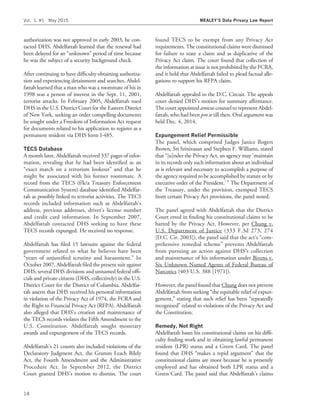 authorization was not approved in early 2003, he con-
tacted DHS. Abdelfattah learned that the renewal had
been delayed for an ‘‘unknown’’ period of time because
he was the subject of a security background check.
After continuing to have difﬁculty obtaining authoriza-
tion and experiencing detainment and searches, Abdel-
fattah learned that a man who was a roommate of his in
1998 was a person of interest in the Sept. 11, 2001,
terrorist attacks. In February 2005, Abdelfattah sued
DHS in the U.S. District Court for the Eastern District
of New York, seeking an order compelling documents
he sought under a Freedom of Information Act request
for documents related to his application to register as a
permanent resident via DHS form I-485.
TECS Database
A month later, Abdelfattah received 337 pages of infor-
mation, revealing that he had been identiﬁed as an
‘‘exact match on a terrorism lookout’’ and that he
might be associated with his former roommate. A
record from the TECS (f/k/a Treasury Enforcement
Communication System) database identiﬁed Abdelfat-
tah as possibly linked to terrorist activities. The TECS
records included information such as Abdelfattah’s
address, previous addresses, driver’s license number
and credit card information. In September 2007,
Abdelfattah contacted DHS seeking to have these
TECS records expunged. He received no response.
Abdelfattah has ﬁled 15 lawsuits against the federal
government related to what he believes have been
‘‘years of unjustiﬁed scrutiny and harassment.’’ In
October 2007, Abdelfattah ﬁled the present suit against
DHS, several DHS divisions and unnamed federal ofﬁ-
cials and private citizens (DHS, collectively) in the U.S.
District Court for the District of Columbia. Abdelfat-
tah asserts that DHS received his personal information
in violation of the Privacy Act of 1974, the FCRA and
the Right to Financial Privacy Act (RFPA). Abdelfattah
also alleged that DHS’s creation and maintenance of
the TECS records violates the Fifth Amendment to the
U.S. Constitution. Abdelfattah sought monetary
awards and expungement of the TECS records.
Abdelfattah’s 21 counts also included violations of the
Declaratory Judgment Act, the Gramm Leach Bilely
Act, the Fourth Amendment and the Administrative
Procedure Act. In September 2012, the District
Court granted DHS’s motion to dismiss. The court
found TECS to be exempt from any Privacy Act
requirements. The constitutional claims were dismissed
for failure to state a claim and as duplicative of the
Privacy Act claim. The court found that collection of
the information at issue is not prohibited by the FCRA,
and it held that Abdelfattah failed to plead factual alle-
gations to support his RFPA claim.
Abdelfattah appealed to the D.C. Circuit. The appeals
court denied DHS’s motion for summary afﬁrmance.
The court appointed amicus counsel to represent Abdel-
fattah, who had been pro se till then. Oral argument was
held Dec. 4, 2014.
Expungement Relief Permissible
The panel, which comprised Judges Janice Rogers
Brown, Sri Srinivasan and Stephen F. Williams, stated
that ‘‘[u]nder the Privacy Act, an agency may ‘maintain
in its records only such information about an individual
as is relevant and necessary to accomplish a purpose of
the agency required to be accomplished by statute or by
executive order of the President.’ ’’ The Department of
the Treasury, under the provision, exempted TECS
from certain Privacy Act provisions, the panel noted.
The panel agreed with Abdelfattah that the District
Court erred in ﬁnding his constitutional claims to be
barred by the Privacy Act. However, per Chung v.
U.S. Department of Justice (333 F.3d 273, 274
[D.C. Cir. 2003]), the panel said that the act’s ‘‘com-
prehensive remedial scheme’’ prevents Abdelfattah
from pursuing an action against DHS’s collection
and maintenance of his information under Bivens v.
Six Unknown Named Agents of Federal Bureau of
Narcotics (403 U.S. 388 [1971]).
However, the panel found that Chung does not prevent
Abdelfattah from seeking ‘‘the equitable relief of expun-
gement,’’ stating that such relief has been ‘‘repeatedly
recognized’’ related to violations of the Privacy Act and
the Constitution.
Remedy, Not Right
Abdelfattah bases his constitutional claims on his difﬁ-
culty ﬁnding work and in obtaining lawful permanent
resident (LPR) status and a Green Card. The panel
found that DHS ‘‘makes a tepid argument’’ that the
constitutional claims are moot because he is presently
employed and has obtained both LPR status and a
Green Card. The panel said that Abdelfattah’s claims
Vol. 1, #1 May 2015 MEALEY’S Data Privacy Law Report
14
 