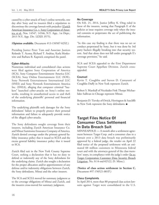 caused by a cyber-attack of Sony’s online networks, one
day after Sony and its insurers ﬁled a stipulation to
discontinue the coverage lawsuit with prejudice (Zurich
American Insurance Co. v. Sony Corporation of Amer-
ica, et al., Nos. 14547, 14546, N.Y. App., 1st Dept.;
2015 N.Y. App. Div. LEXIS 3575).
(Opinion available. Document #13-150507-029Z.)
Presiding Justice Peter Tom and Associate Justices
Rolando T. Acosta, Richard T. Andrias, Karla Mosko-
witz and Barbara R. Kapnick comprised the panel.
Cyber-Attacks
Numerous individual and consolidated class actions
were ﬁled against Sony Corporation of America
(SCA), Sony Computer Entertainment America LLC
(SCEA), Sony Online Entertainment LLC (SOE),
Sony Network Entertainment International LLC
(SNEI) and Sony Network Entertainment America
Inc. (SNEA), alleging that computer criminal ‘‘hac-
kers’’ launched cyber-attacks on Sony’s online net-
works, resulting in unauthorized access to and theft
of the underlying plaintiffs’ personal and ﬁnancial
information.
The underlying plaintiffs seek damages for the Sony
defendants’ failure to properly protect their personal
information and failure to adequately provide notice
of the alleged cyber-attacks.
The Sony defendants sought coverage from their
insurers, including Zurich American Insurance Co.
and Mitsui Sumitomo Insurance Company of America.
Zurich denied coverage under the primary general lia-
bility insurance policy that it issued to SCEA and the
excess general liability insurance policy that it issued
to SCA.
Zurich ﬁled suit in the New York County Supreme
Court, seeking a declaration that it has no duty to
defend or indemnify any of the Sony defendants for
the underlying claims. Zurich also sought a declaration
for the proper allocation and/or apportionment of any
defense and/or indemnity obligations between Zurich,
the Sony defendants, Mitsui and the other insurers.
The SCA and SCEA moved for summary judgment as
to the coverage obligations of Mitsui and Zurich, and
the insurers cross-moved for summary judgment.
No Coverage
On Feb. 21, 2014, Justice Jeffrey K. Oing ruled in
favor of the insurers, noting that Paragraph E of the
policies at issue requires coverage only when the insu-
red commits or perpetrates the act of publicizing the
information.
‘‘In this case my ﬁnding is that there was no act or
conduct perpetrated by Sony, but it was done by 3rd
party hackers illegally breaking into that security sys-
tem. And that alone does not fall under paragraph E’s
coverage provision,’’ he said.
SCA and SCEA appealed to the First Department
Supreme Court Appellate Division. Zurich cross-
appealed.
Counsel
Kevin T. Coughlin and Steven D. Cantarutti of
Coughlin Duffy in New York represent Zurich.
Robert S. Marshall of Nicolaides Fink Thorpe Michae-
lides Sullivan in Chicago represent Mitsui.
Benjamin D. Tievsky of Orrick, Herrington & Sutcliffe
in New York represent the Sony defendants. I
Target Files Notice Of
Consumer Class Settlement
In Data Breach Suit
MINNEAPOLIS — A month after a settlement agree-
ment between Target Corp. and a consumer class in a
lawsuit over a 2013 data breach was preliminarily
approved by a federal judge, the retailer on April 22
ﬁled notice of the proposed settlement with an esti-
mated 60 million customers in Minnesota federal
court and with the attorneys general of the class mem-
bers’ states, in compliance with the judge’s order (In re:
Target Corporation Customer Data Security Breach
Litigation, No. 0:14-md-02522, D. Minn.).
(Notice of class action settlement in Section C.
Document #97-150521-001P.)
Class Complaints
In April 2014, more than 80 proposed class action law-
suits against Target were consolidated in the U.S.
Vol. 1, #1 May 2015 MEALEY’S Data Privacy Law Report
16
 