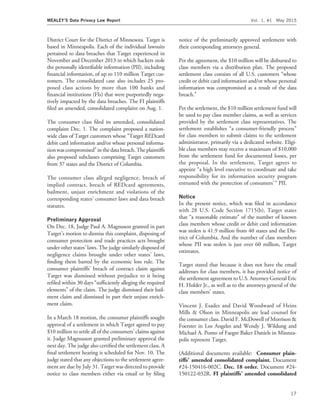 District Court for the District of Minnesota. Target is
based in Minneapolis. Each of the individual lawsuits
pertained to data breaches that Target experienced in
November and December 2013 in which hackers stole
the personally identiﬁable information (PII), including
ﬁnancial information, of up to 110 million Target cus-
tomers. The consolidated case also includes 25 pro-
posed class actions by more than 100 banks and
ﬁnancial institutions (FIs) that were purportedly nega-
tively impacted by the data breaches. The FI plaintiffs
ﬁled an amended, consolidated complaint on Aug. 1.
The consumer class ﬁled its amended, consolidated
complaint Dec. 1. The complaint proposed a nation-
wide class of Target customers whose ‘‘Target REDcard
debit card information and/or whose personal informa-
tionwas compromised’’ in the data breach. The plaintiffs
also proposed subclasses comprising Target customers
from 37 states and the District of Columbia.
The consumer class alleged negligence, breach of
implied contract, breach of REDcard agreements,
bailment, unjust enrichment and violations of the
corresponding states’ consumer laws and data breach
statutes.
Preliminary Approval
On Dec. 18, Judge Paul A. Magnuson granted in part
Target’s motion to dismiss this complaint, disposing of
consumer protection and trade practices acts brought
under other states’ laws. The judge similarly disposed of
negligence claims brought under other states’ laws,
ﬁnding them barred by the economic loss rule. The
consumer plaintiffs’ breach of contract claim against
Target was dismissed without prejudice to it being
reﬁled within 30 days ‘‘sufﬁciently alleging the required
elements’’ of the claim. The judge dismissed their bail-
ment claim and dismissed in part their unjust enrich-
ment claim.
In a March 18 motion, the consumer plaintiffs sought
approval of a settlement in which Target agreed to pay
$10 million to settle all of the consumers’ claims against
it. Judge Magnusson granted preliminary approval the
next day. The judge also certiﬁed the settlement class. A
ﬁnal settlement hearing is scheduled for Nov. 10. The
judge stated that any objections to the settlement agree-
ment are due by July 31. Target was directed to provide
notice to class members either via email or by ﬁling
notice of the preliminarily approved settlement with
their corresponding attorneys general.
Per the agreement, the $10 million will be disbursed to
class members via a distribution plan. The proposed
settlement class consists of all U.S. customers ‘‘whose
credit or debit card information and/or whose personal
information was compromised as a result of the data
breach.’’
Per the settlement, the $10 million settlement fund will
be used to pay class member claims, as well as services
provided by the settlement class representatives. The
settlement establishes ‘‘a consumer-friendly process’’
for class members to submit claims to the settlement
administrator, primarily via a dedicated website. Eligi-
ble class members may receive a maximum of $10,000
from the settlement fund for documented losses, per
the proposal. In the settlement, Target agrees to
appoint ‘‘a high level executive to coordinate and take
responsibility for its information security program
entrusted with the protection of consumers’ ’’ PII.
Notice
In the present notice, which was ﬁled in accordance
with 28 U.S. Code Section 1715(b), Target states
that ‘‘a reasonable estimate’’ of the number of known
class members whose credit or debit card information
was stolen is 41.9 million from 40 states and the Dis-
trict of Columbia. And the number of class members
whose PII was stolen is just over 60 million, Target
estimates.
Target stated that because it does not have the email
addresses for class members, it has provided notice of
the settlement agreement to U.S. Attorney General Eric
H. Holder Jr., as well as to the attorneys general of the
class members’ states.
Vincent J. Esades and David Woodward of Heins
Mills & Olson in Minneapolis are lead counsel for
the consumer class. David F. McDowell of Morrison &
Foerster in Los Angeles and Wendy J. Wildung and
Michael A. Ponto of Faegre Baker Daniels in Minnea-
polis represent Target.
(Additional documents available: Consumer plain-
tiffs’ amended consolidated complaint. Document
#24-150416-002C. Dec. 18 order. Document #24-
150122-032R. FI plaintiffs’ amended consolidated
MEALEY’S Data Privacy Law Report Vol. 1, #1 May 2015
17
 