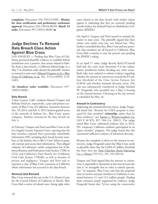 complaint. Document #24-150122-030C. Motion
for class certiﬁcation and preliminary settlement
approval. Document #24-150416-001M. March 19
order. Document #97-150521-002R.) I
Judge Declines To Remand
Data Breach Class Action
Against Blue Cross
LOS ANGELES — Finding that Blue Cross of Cali-
fornia presented plausible evidence to establish federal
jurisdiction over a putative class action related to liabi-
lity from a data breach, a California federal judge in a
May 5 in chambers order denied the plaintiffs’ motion
to remand to state court (Manuel Vasquez, et al. v. Blue
Cross of California, et al., No. 2:15-cv-02055, C.D.
Calif.).
(In chambers order available. Document #97-
150521-046R.)
Data Breach
Tulare County, Calif., residents Manuel Vasquez and
Bethany Noel are, respectively, a past and present cus-
tomer of Blue Cross of California. Sometime between
Dec. 10, 2014, and Feb. 4, 2015, hackers gained access
to the network of Anthem Inc., Blue Cross’ parent
company. Anthem announced the data breach on
Feb. 4.
In February, Vasquez and Noel sued Blue Cross in the
Los Angeles County Superior Court, asserting that the
data breaches exposed their personally identiﬁable
information (PII), including their Social Security num-
bers, to the hackers, due to Blu‘‘e Cross’ failure to prop-
erly encrypt and secure their information. They alleged
violation of California’s unfair competition law (Cali-
fornia Business and Professions Code Section 17200, or
UCL) and California’s Data Breach Act (California
Civil Code Section 1798.80), as well as invasion of
privacy and negligence. Vasquez and Noel seek to
represent a class of Blue Cross customers in California
whose information was accessed in the data breach.
Removal And Remand
Blue Cross removed the case to the U.S. District Court
for the Central District of California in March. Blue
Cross ﬁled a notice of related cases, listing eight other
cases related to the data breach with similar claims
against it, indicating that they are currently pending
transfer before the Judicial Panel on Multidistrict Liti-
gation (JPMDL).
On April 6, Vasquez and Noel moved to remand the
matter to state court. The plaintiffs argued that their
claims arise under state law, not federal law. They
further contended that they, Blue Cross and any poten-
tial class members are all located in California. Blue
Cross ﬁled a motion to stay the present case pending
the JPMDL’s ruling.
In an April 17 order, Judge Beverly Reid O’Connell
held that the court must determine if it has subject
matter jurisdiction before deciding any other issues.
Both sides were ordered to submit evidence regarding
whether the amount in controversy exceeds the $5 mil-
lion threshold of the Class Action Fairness Act
(CAFA) and whether minimal diversity exists. The
case was subsequently transferred to Judge Michael
W. Fitzgerald, who presided over a May 4 hearing
on the remand motion. A hearing on the stay motion
is scheduled for May 18.
Amount In Controversy
Addressing the minimal diversity factor, Judge Fitzger-
ald stated that ‘‘diversity for CAFA purposes is mea-
sured by class members’ citizenship, rather than by
their residency,’’ per Kanter v. Warner-Lambert Co.
(265 F.3d 853, 857 [9th Cir. 2001]). The judge
noted Blue Cross’ submitted evidence that in 2014,
991 temporary California residents participated in its
‘‘guest member’’ program. The judge found that this
constituted sufﬁcient evidence of minimum diversity.
Because the complaint is silent on the amount in con-
troversy, Judge Fitzgerald stated that Blue Cross needs
to plausibly show that the CAFA $5 million threshold
has been met, per Dart Cherokee Basin Operating
Co. v. Owens (135 S.Ct. 547, 554 [2014]).
Vasquez and Noel argued that the amount in contro-
versy is impossible to determine at this time because the
class is ‘‘so intangible that its value is entirely specula-
tive.’’ In response, Blue Cross said that the proposed
class of current and past members in California is esti-
mated between 3.1 and 13.5 million people. Finding
these estimates amply supported by evidence, Judge
Fitzgerald found that ‘‘[e]ven using the conservative
Vol. 1, #1 May 2015 MEALEY’S Data Privacy Law Report
18
 