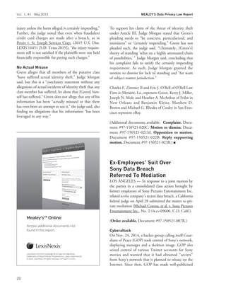 injury unless the harm alleged is certainly impending.’’
Further, the judge noted that even when fraudulent
credit card charges are made after a breach, as in
Peters v. St. Joseph Services Corp. (2015 U.S. Dist.
LEXIS 16451 [S.D. Texas 2015]), ‘‘the injury require-
ment still is not satisﬁed if the plaintiffs were not held
ﬁnancially responsible for paying such charges.’’
No Actual Misuse
Green alleges that all members of the putative class
‘‘have suffered actual identity theft,’’ Judge Morgan
said, but this is a ‘‘conclusory statement without any
allegations of actual incidents of identity theft that any
class member has suffered, let alone that [Green] him-
self has suffered.’’ Green does not allege that any of his
information has been ‘‘actually misused or that there
has even been an attempt to use it,’’ the judge said, also
ﬁnding no allegations that his information ‘‘has been
leveraged in any way.’’
To support his claim of the threat of identity theft
under Article III, Judge Morgan stated that Green’s
pleading needs to ‘‘be concrete, particularized, and
imminent’’ or ‘‘certainly impending.’’ Green has not
pleaded such, the judge said. ‘‘Ultimately, [Green’s]
theory of standing ‘relies on a highly attenuated chain
of possibilities,’’’ Judge Morgan said, concluding that
his complaint fails to satisfy the certainly impending
requirement. As such, Judge Morgan granted the
motion to dismiss for lack of standing and ‘‘for want
of subject-matter jurisdiction.’’
Charles F. Zimmer II and Eric J. O’Bell of O’Bell Law
Firm in Metairie, La., represent Green. Kerry J. Miller,
Joseph N. Mole and Heather A. McArthur of Frilot in
New Orleans and Benjamin Kleine, Matthew D.
Brown and Michael G. Rhodes of Cooley in San Fran-
cisco represent eBay.
(Additional documents available: Complaint. Docu-
ment #97-150521-020C. Motion to dismiss. Docu-
ment #97-150521-021M. Opposition to motion.
Document #97-150521-022B. Reply supporting
motion. Document #97-150521-023B.) I
Ex-Employees’ Suit Over
Sony Data Breach
Referred To Mediation
LOS ANGELES — In response to a joint motion by
the parties in a consolidated class action brought by
former employees of Sony Pictures Entertainment Inc.
related to the company’s recent data breach, a California
federal judge on April 28 submitted the matter to pri-
vate mediation (Michael Corona, et al. v. Sony Pictures
Entertainment Inc., No. 2:14-cv-09600, C.D. Calif.).
(Order available. Document #97-150521-007R.)
Cyberattack
On Nov. 24, 2014, a hacker group calling itself Guar-
dians of Peace (GOP) took control of Sony’s network,
displaying messages and a skeleton image. GOP also
seized control of various Twitter accounts for Sony
movies and warned that it had obtained ‘‘secrets’’
from Sony’s network that it planned to release on the
Internet. Since then, GOP has made well-publicized
LexisNexis and the Knowledge Burst logo are registered
trademarks of Reed Elsevier Properties Inc., used under license.
© 2012, LexisNexis. All rights reserved. OFF02217-0 2012
Mealey’s™ Online
Access additional documents not
found in this report.
Vol. 1, #1 May 2015 MEALEY’S Data Privacy Law Report
20
 