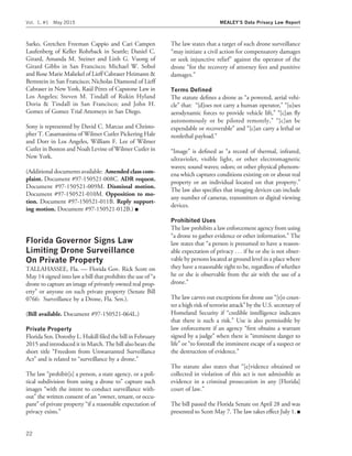 Sarko, Gretchen Freeman Cappio and Cari Campen
Laufenberg of Keller Rohrback in Seattle; Daniel C.
Girard, Amanda M. Steiner and Linh G. Vuong of
Girard Gibbs in San Francisco; Michael W. Sobol
and Rose Marie Maliekel of Lieff Cabraser Heimann &
Bernstein in San Francisco; Nicholas Diamond of Lieff
Cabraser in New York, Rau´l Pe´rez of Capstone Law in
Los Angeles; Steven M. Tindall of Rukin Hyland
Doria & Tindall in San Francisco; and John H.
Gomez of Gomez Trial Attorneys in San Diego.
Sony is represented by David C. Marcus and Christo-
pher T. Casamassima of Wilmer Cutler Pickering Hale
and Dorr in Los Angeles, William F. Lee of Wilmer
Cutler in Boston and Noah Levine of Wilmer Cutler in
New York.
(Additional documents available: Amended class com-
plaint. Document #97-150521-008C. ADR request.
Document #97-150521-009M. Dismissal motion.
Document #97-150521-010M. Opposition to mo-
tion. Document #97-150521-011B. Reply support-
ing motion. Document #97-150521-012B.) I
Florida Governor Signs Law
Limiting Drone Surveillance
On Private Property
TALLAHASSEE, Fla. — Florida Gov. Rick Scott on
May 14 signed into law a bill that prohibits the use of ‘‘a
drone to capture an image of privately owned real prop-
erty’’ or anyone on such private property (Senate Bill
0766: Surveillance by a Drone, Fla. Sen.).
(Bill available. Document #97-150521-064L.)
Private Property
Florida Sen. Dorothy L. Hukill ﬁled the bill in February
2015 and introduced it in March. The bill also bears the
short title ‘‘Freedom from Unwarranted Surveillance
Act’’ and is related to ‘‘surveillance by a drone.’’
The law ‘‘prohibit[s] a person, a state agency, or a poli-
tical subdivision from using a drone to’’ capture such
images ‘‘with the intent to conduct surveillance with-
out’’ the written consent of an ‘‘owner, tenant, or occu-
pant’’ of private property ‘‘if a reasonable expectation of
privacy exists.’’
The law states that a target of such drone surveillance
‘‘may initiate a civil action for compensatory damages
or seek injunctive relief’’ against the operator of the
drone ‘‘for the recovery of attorney fees and punitive
damages.’’
Terms Deﬁned
The statute deﬁnes a drone as ‘‘a powered, aerial vehi-
cle’’ that: ‘‘[d]oes not carry a human operator,’’ ‘‘[u]ses
aerodynamic forces to provide vehicle lift,’’ ‘‘[c]an ﬂy
autonomously or be piloted remotely,’’ ‘‘[c]an be
expendable or recoverable’’ and ‘‘[c]an carry a lethal or
nonlethal payload.’’
‘‘Image’’ is deﬁned as ‘‘a record of thermal, infrared,
ultraviolet, visible light, or other electromagnetic
waves; sound waves; odors; or other physical phenom-
ena which captures conditions existing on or about real
property or an individual located on that property.’’
The law also speciﬁes that imaging devices can include
any number of cameras, transmitters or digital viewing
devices.
Prohibited Uses
The law prohibits a law enforcement agency from using
‘‘a drone to gather evidence or other information.’’ The
law states that ‘‘a person is presumed to have a reason-
able expectation of privacy . . . if he or she is not obser-
vable by persons located at ground level in a place where
they have a reasonable right to be, regardless of whether
he or she is observable from the air with the use of a
drone.’’
The law carves out exceptions for drone use ‘‘[t]o coun-
ter a high risk of terrorist attack’’ by the U.S. secretary of
Homeland Security if ‘‘credible intelligence indicates
that there is such a risk.’’ Use is also permissible by
law enforcement if an agency ‘‘ﬁrst obtains a warrant
signed by a judge’’ when there is ‘‘imminent danger to
life’’ or ‘‘to forestall the imminent escape of a suspect or
the destruction of evidence.’’
The statute also states that ‘‘[e]vidence obtained or
collected in violation of this act is not admissible as
evidence in a criminal prosecution in any [Florida]
court of law.’’
The bill passed the Florida Senate on April 28 and was
presented to Scott May 7. The law takes effect July 1. I
Vol. 1, #1 May 2015 MEALEY’S Data Privacy Law Report
22
 