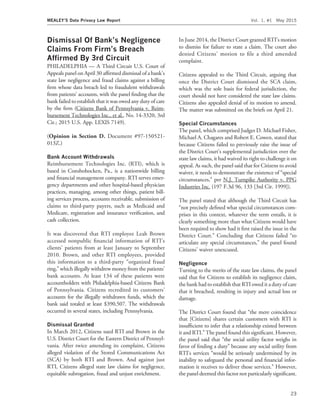 Dismissal Of Bank’s Negligence
Claims From Firm’s Breach
Afﬁrmed By 3rd Circuit
PHILADELPHIA — A Third Circuit U.S. Court of
Appeals panel on April 30 afﬁrmed dismissal of a bank’s
state law negligence and fraud claims against a billing
ﬁrm whose data breach led to fraudulent withdrawals
from patients’ accounts, with the panel ﬁnding that the
bank failed to establish that it was owed any duty of care
by the ﬁrm (Citizens Bank of Pennsylvania v. Reim-
bursement Technologies Inc., et al., No. 14-3320, 3rd
Cir.; 2015 U.S. App. LEXIS 7149).
(Opinion in Section D. Document #97-150521-
013Z.)
Bank Account Withdrawals
Reimbursement Technologies Inc. (RTI), which is
based in Conshohocken, Pa., is a nationwide billing
and ﬁnancial management company. RTI serves emer-
gency departments and other hospital-based physician
practices, managing, among other things, patient bill-
ing services process, accounts receivable, submission of
claims to third-party payers, such as Medicaid and
Medicare, registration and insurance veriﬁcation, and
cash collection.
It was discovered that RTI employee Leah Brown
accessed nonpublic ﬁnancial information of RTI’s
clients’ patients from at least January to September
2010. Brown, and other RTI employees, provided
this information to a third-party ‘‘organized fraud
ring,’’ which illegally withdrew money from the patients’
bank accounts. At least 134 of these patients were
accountholders with Philadelphia-based Citizens Bank
of Pennsylvania. Citizens recredited its customers’
accounts for the illegally withdrawn funds, which the
bank said totaled at least $390,507. The withdrawals
occurred in several states, including Pennsylvania.
Dismissal Granted
In March 2012, Citizens sued RTI and Brown in the
U.S. District Court for the Eastern District of Pennsyl-
vania. After twice amending its complaint, Citizens
alleged violation of the Stored Communications Act
(SCA) by both RTI and Brown. And against just
RTI, Citizens alleged state law claims for negligence,
equitable subrogation, fraud and unjust enrichment.
In June 2014, the District Court granted RTI’s motion
to dismiss for failure to state a claim. The court also
denied Citizens’ motion to ﬁle a third amended
complaint.
Citizens appealed to the Third Circuit, arguing that
once the District Court dismissed the SCA claim,
which was the sole basis for federal jurisdiction, the
court should not have considered the state law claims.
Citizens also appealed denial of its motion to amend.
The matter was submitted on the briefs on April 21.
Special Circumstances
The panel, which comprised Judges D. Michael Fisher,
Michael A. Chagares and Robert E. Cowen, stated that
because Citizens failed to previously raise the issue of
the District Court’s supplemental jurisdiction over the
state law claims, it had waived its right to challenge it on
appeal. As such, the panel said that for Citizens to avoid
waiver, it needs to demonstrate the existence of ‘‘special
circumstances,’’ per N.J. Turnpike Authority v. PPG
Industries Inc. (197 F.3d 96, 133 [3rd Cir. 1999]).
The panel stated that although the Third Circuit has
‘‘not precisely deﬁned what special circumstances com-
prises in this context, whatever the term entails, it is
clearly something more than what Citizens would have
been required to show had it ﬁrst raised the issue in the
District Court.’’ Concluding that Citizens failed ‘‘to
articulate any special circumstances,’’ the panel found
Citizens’ waiver unexcused.
Negligence
Turning to the merits of the state law claims, the panel
said that for Citizens to establish its negligence claim,
the bank had to establish that RTI owed it a duty of care
that it breached, resulting in injury and actual loss or
damage.
The District Court found that ‘‘the mere coincidence
that [Citizens] shares certain customers with RTI is
insufﬁcient to infer that a relationship existed between
it and RTI.’’ The panel found this signiﬁcant. However,
the panel said that ‘‘the social utility factor weighs in
favor of ﬁnding a duty’’ because any social utility from
RTI’s services ‘‘would be seriously undermined by its
inability to safeguard the personal and ﬁnancial infor-
mation it receives to deliver those services.’’ However,
the panel deemed this factor not particularly signiﬁcant.
MEALEY’S Data Privacy Law Report Vol. 1, #1 May 2015
23
 