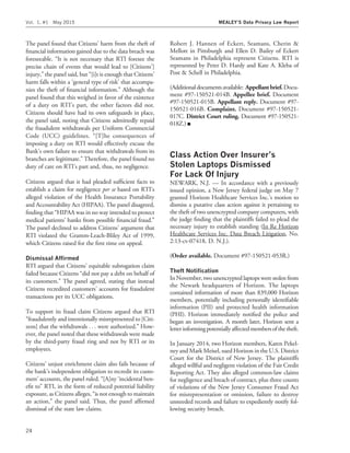 The panel found that Citizens’ harm from the theft of
ﬁnancial information gained due to the data breach was
foreseeable. ‘‘It is not necessary that RTI foresee the
precise chain of events that would lead to [Citizens’]
injury,’’ the panel said, but ‘‘[i]t is enough that Citizens’
harm falls within a ‘general type of risk’ that accompa-
nies the theft of ﬁnancial information.’’ Although the
panel found that this weighed in favor of the existence
of a duty on RTI’s part, the other factors did not.
Citizens should have had its own safeguards in place,
the panel said, noting that Citizens admittedly repaid
the fraudulent withdrawals per Uniform Commercial
Code (UCC) guidelines. ‘‘[T]he consequences of
imposing a duty on RTI would effectively excuse the
Bank’s own failure to ensure that withdrawals from its
branches are legitimate.’’ Therefore, the panel found no
duty of care on RTI’s part and, thus, no negligence.
Citizens argued that it had pleaded sufﬁcient facts to
establish a claim for negligence per se based on RTI’s
alleged violation of the Health Insurance Portability
and Accountability Act (HIPAA). The panel disagreed,
ﬁnding that ‘‘HIPAA was in no way intended to protect
medical patients’ banks from possible ﬁnancial fraud.’’
The panel declined to address Citizens’ argument that
RTI violated the Gramm-Leach-Bliley Act of 1999,
which Citizens raised for the ﬁrst time on appeal.
Dismissal Afﬁrmed
RTI argued that Citizens’ equitable subrogation claim
failed because Citizens ‘‘did not pay a debt on behalf of
its customers.’’ The panel agreed, stating that instead
Citizens recredited customers’ accounts for fraudulent
transactions per its UCC obligations.
To support its fraud claim Citizens argued that RTI
‘‘fraudulently and intentionally misrepresented to [Citi-
zens] that the withdrawals . . . were authorized.’’ How-
ever, the panel noted that these withdrawals were made
by the third-party fraud ring and not by RTI or its
employees.
Citizens’ unjust enrichment claim also fails because of
the bank’s independent obligation to recredit its custo-
mers’ accounts, the panel ruled. ‘‘[A]ny ‘incidental ben-
eﬁt to’’ RTI, in the form of reduced potential liability
exposure, as Citizens alleges, ‘‘is not enough to maintain
an action,’’ the panel said. Thus, the panel afﬁrmed
dismissal of the state law claims.
Robert J. Hannen of Eckert, Seamans, Cherin &
Mellott in Pittsburgh and Ellen D. Bailey of Eckert
Seamans in Philadelphia represent Citizens. RTI is
represented by Peter D. Hardy and Kate A. Kleba of
Post & Schell in Philadelphia.
(Additionaldocuments available: Appellant brief. Docu-
ment #97-150521-014B. Appellee brief. Document
#97-150521-015B. Appellant reply. Document #97-
150521-016B. Complaint. Document #97-150521-
017C. District Court ruling. Document #97-150521-
018Z.) I
Class Action Over Insurer’s
Stolen Laptops Dismissed
For Lack Of Injury
NEWARK, N.J. — In accordance with a previously
issued opinion, a New Jersey federal judge on May 7
granted Horizon Healthcare Services Inc.’s motion to
dismiss a putative class action against it pertaining to
the theft of two unencrypted company computers, with
the judge ﬁnding that the plaintiffs failed to plead the
necessary injury to establish standing (In Re Horizon
Healthcare Services Inc. Data Breach Litigation, No.
2:13-cv-07418, D. N.J.).
(Order available. Document #97-150521-053R.)
Theft Notiﬁcation
In November, two unencrypted laptops were stolen from
the Newark headquarters of Horizon. The laptops
contained information of more than 839,000 Horizon
members, potentially including personally identiﬁable
information (PII) and protected health information
(PHI). Horizon immediately notiﬁed the police and
began an investigation. A month later, Horizon sent a
letterinformingpotentiallyaffectedmembersofthetheft.
In January 2014, two Horizon members, Karen Pekel-
ney and Mark Meisel, sued Horizon in the U.S. District
Court for the District of New Jersey. The plaintiffs
alleged willful and negligent violation of the Fair Credit
Reporting Act. They also alleged common-law claims
for negligence and breach of contract, plus three counts
of violations of the New Jersey Consumer Fraud Act
for misrepresentation or omission, failure to destroy
unneeded records and failure to expediently notify fol-
lowing security breach.
Vol. 1, #1 May 2015 MEALEY’S Data Privacy Law Report
24
 