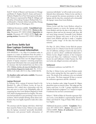 Erich P. Schork of Barnow and Associates in Chicago
and Robert N. Kaplan, David A. Straite and Lauren I.
Dubick of Kaplan Fox in New York represent the plain-
tiffs. Horizon is represented by Philip R. Sellinger and
David Jay of Greenberg Traurig in Florham Park, N.J.,
and Kenneth L. Chernof, Arthur Luk and Alice Hwang
of Arnold & Porter in Washington, D.C.
(Additional documents available: Consolidated com-
plaint. Document #97-150521-055C. Motion to dis-
miss. Document #97-150521-056M. Opposition to
motion. Document #97-150521-057B. Reply sup-
porting motion. Document #97-150521-058B.) I
Law Firms Settle Suit
Over Laptops Containing
Clients’ Personal Information
LOS ANGELES — In a May 4 in chambers order, in
response to a notice of settlement from the parties, a
California federal judge placed on inactive status a law-
suit between two law ﬁrms over the alleged misappro-
priation of laptop computers containing proprietary
and personal information that were purportedly taken
by attorneys who had switched from one ﬁrm to the
other (Nelson, Levine, de Luca & Hamilton LLC v.
Lewis Brisbois Bisgaard & Smith LLP, No. 2:14-cv-
03994, C.D. Calif.; 2015 U.S. Dist. LEXIS 58278).
(In chambers order and notice available. Document
#97-150521-036R.)
Laptops Removed
In February 2014, a group of attorneys based in the
Bluebell, Pa., ofﬁce of Nelson, Levine, de Luca &
Hamilton LLC ended their relationship with the
ﬁrm and went to work in the Philadelphia ofﬁce of
competing law ﬁrm Lewis Brisbois Bisgaard & Smith
LLP, which is headquartered in Los Angeles. The attor-
neys had specialized in cases pertaining to data security
incidents, which included advising clients about noti-
ﬁcations they were legally required to make after a data
breach.
The attorneys took ﬁve laptops with them, which had
been issued by Nelson Levine. Nelson Levine asserted
that the laptops contained ‘‘personally identiﬁable
information and personal health information of
numerous individuals,’’ as well as trade secrets and con-
ﬁdential client information. Nelson Levine said that it
had not granted the attorneys permission to take the
laptops and the data they contained and so demanded
the laptops’ return from Lewis Brisbois.
Forensic Copy
Nelson Levine said that Lewis Brisbois refused its
repeated requests to return the laptops and data.
Lewis Brisbois said that the data is the property of the
respective clients and not the attorneys and, thus, did
not merit being returned. Eventually Lewis Brisbois
returned the laptops with some or all of the data
wiped. Lewis Brisbois said that it made a ‘‘complete
forensic quality image’’ of the data that had been
removed.
On May 23, 2014, Nelson Levine ﬁled the present
lawsuit in the U.S. District Court for the Central Dis-
trict of California, seeking to retrieve the data and ‘‘to
protect its and its clients’ conﬁdential information.’’
Nelson Levine alleged violation of the Computer
Fraud and Abuse Act, California’s Uniform Trade
Secrets Act and California’s Unfair Practices Act. Nel-
son Levine also alleged conversion and replevin.
Settlement
A settlement conference was held Feb. 27.
On May 4, Nelson Levine and Lewis Brisbois jointly
ﬁled a notice stating that they have agreed to a settle-
ment. The details of the settlement were not included
in the notice. The ﬁrms requested 30 days to execute
the settlement agreement and ﬁle a dismissal.
In his in chambers order, Judge Fernando M. Olguin
placed the action on inactive status. The judge gave the
parties until June 4 to ﬁle ‘‘a proper stipulation and
order for dismissal or judgment’’ or a ‘‘motion to reopen
if settlement has not been consummated.’’
Robert C. Welsh of Baker & Hostetler represents Nel-
son Levine. Lewis Brisbois is represented by David B.
Parker and David D. Yang of Parker Mills. All are in
Los Angeles.
(Additional documents available: Complaint. Docu-
ment #97-150521-037C. Answer. Document #97-
150521-038W. Notice of settlement. Document
#97-150521-039P.) I
Vol. 1, #1 May 2015 MEALEY’S Data Privacy Law Report
26
 