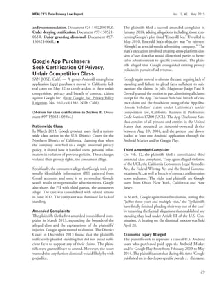 and recommendation. Document #24-140220-019Z.
Order denying certiﬁcation. Document #97-150521-
065R. Order granting dismissal. Document #97-
150521-066R.) I
Google App Purchasers
Seek Certiﬁcation Of Privacy,
Unfair Competition Class
SAN JOSE, Calif. — A group Android smartphone
application (app) purchasers moved in California fed-
eral court on May 12 to certify a class in their unfair
competition, privacy and breach of contract claims
against Google Inc. (In re Google, Inc. Privacy Policy
Litigation, No. 5:12-cv-01382, N.D. Calif.).
(Motion for class certiﬁcation in Section E. Docu-
ment #97-150521-059M.)
Nationwide Class
In March 2012, Google product users ﬁled a nation-
wide class action in the U.S. District Court for the
Northern District of California, claiming that when
the company switched to a single, universal privacy
policy, it altered how it handled users’ personal infor-
mation in violation of previous policies. These changes
violated their privacy rights, the consumers allege.
Speciﬁcally, the consumers allege that Google took per-
sonally identiﬁable information (PII) gathered from
Gmail accounts and used it to personalize Google
search results or to personalize advertisements. Google
also shares the PII with third parties, the consumers
allege. The case was consolidated with related actions
in June 2012. The complaint was dismissed for lack of
standing.
Amended Complaints
The plaintiffs ﬁled a ﬁrst amended consolidated com-
plaint in March 2013, expanding the bounds of the
alleged class and the explanations of the plaintiffs’
injuries. Google again moved to dismiss. The District
Court in December 2013 found that the plaintiffs
sufﬁciently pleaded standing but did not plead sufﬁ-
cient facts to support any of their claims. The plain-
tiffs were granted leave to amend. However, the court
warned that any further dismissal would likely be with
prejudice.
The plaintiffs ﬁled a second amended complaint in
January 2014, adding allegations including those con-
cerning Google’s plan titled ‘‘Emerald Sea.’’ Unveiled in
May 2010, Emerald Sea’s objective was ‘‘to reinvent
[Google] as a social-media advertising company.’’ The
plan’s execution involved creating cross-platform dos-
siers of user data that would allow third parties to better
tailor advertisements to speciﬁc consumers. The plain-
tiffs alleged that Google disregarded existing privacy
policies in pursuit of ad revenue.
Google again moved to dismiss the case, arguing lack of
standing and failure to plead facts sufﬁcient to sub-
stantiate the claims. In July, Magistrate Judge Paul S.
Grewal granted the motion in part, dismissing all claims
except for the App Disclosure Subclass’ breach of con-
tract claim and the fraudulent prong of the App Dis-
closure Subclass’ claim under California’s unfair
competition law, California Business & Professions
Code Section 17200 (UCL). The App Disclosure Sub-
class consists of all persons and entities in the United
States that acquired an Android-powered device
between Aug. 19, 2004, and the present and down-
loaded at least one Android application through the
Android Market and/or Google Play.
Third Amended Complaint
On Feb. 12, the plaintiffs ﬁled a consolidated third
amended class complaint. They again alleged violation
of the UCL, the California Consumers Legal Remedies
Act, the Federal Wiretap Act and the Stored Commu-
nications Act, as well as breach of contract and intrusion
upon seclusion. The eight lead plaintiffs are Google
users from Ohio, New York, California and New
Jersey.
In March, Google again moved to dismiss, stating that
‘‘[a]fter three years and multiple tries,’’ the ‘‘[p]laintiffs
have ﬁnally ﬁnished pleading their way out of the case’’
by removing the factual allegations that established any
standing they had under Article III of the U.S. Con-
stitution. A hearing on the dismissal motion was held
April 28.
Economic Injury Alleged
The plaintiffs seek to represent a class of U.S. Android
users who purchased paid apps via Android Market
and/or Google Play Store from February 2009 to May
2014. The plaintiffs assert that during this time ‘‘Google
published on its developer-speciﬁc portals . . . the name,
MEALEY’S Data Privacy Law Report Vol. 1, #1 May 2015
29
 