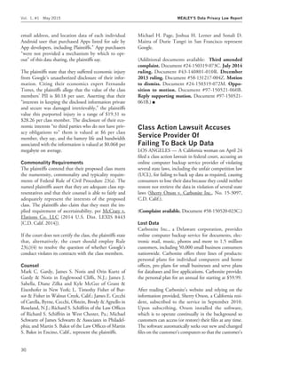 email address, and location data of each individual
Android user that purchased Apps listed for sale by
App developers, including Plaintiffs.’’ App purchasers
‘‘were not provided a mechanism by which to opt-
out’’ of this data sharing, the plaintiffs say.
The plaintiffs state that they suffered economic injury
from Google’s unauthorized disclosure of their infor-
mation. Citing their economics expert Fernando
Torres, the plaintiffs allege that the value of the class
members’ PII is $0.18 per user. Asserting that their
‘‘interests in keeping the disclosed information private
and secure was damaged irretrievably,’’ the plaintiffs
value this purported injury in a range of $19.31 to
$28.26 per class member. The disclosure of their eco-
nomic interests ‘‘to third parties who do not have priv-
acy obligations to’’ them is valued at $6 per class
member, they say, and the battery life and bandwidth
associated with the information is valued at $0.068 per
megabyte on average.
Commonality Requirements
The plaintiffs contend that their proposed class meets
the numerosity, commonality and typicality require-
ments of Federal Rule of Civil Procedure 23(a). The
named plaintiffs assert that they are adequate class rep-
resentatives and that their counsel is able to fairly and
adequately represent the interests of the proposed
class. The plaintiffs also claim that they meet the im-
plied requirement of ascertainability, per McCrary v.
Elations Co. LLC (2014 U.S. Dist. LEXIS 8443
[C.D. Calif. 2014]).
If the court does not certify the class, the plaintiffs state
that, alternatively, the court should employ Rule
23(c)(4) to resolve the question of whether Google’s
conduct violates its contracts with the class members.
Counsel
Mark C. Gardy, James S. Notis and Orin Kurtz of
Gardy & Notis in Englewood Cliffs, N.J.; James J.
Sabella, Diane Zilka and Kyle McGee of Grant &
Eisenhofer in New York; L. Timothy Fisher of Bur-
sor & Fisher in Walnut Creek, Calif.; James E. Cecchi
of Carella, Byrne, Cecchi, Olstein, Brody & Agnello in
Roseland, N.J.; Richard S. Schiffrin of the Law Ofﬁces
of Richard S. Schiffrin in West Chester, Pa.; Michael
Schwartz of James Schwartz & Associates in Philadel-
phia; and Martin S. Bakst of the Law Ofﬁces of Martin
S. Bakst in Encino, Calif., represent the plaintiffs.
Michael H. Page, Joshua H. Lerner and Sonali D.
Maitra of Durie Tangri in San Francisco represent
Google.
(Additional documents available: Third amended
complaint. Document #24-150319-073C. July 2014
ruling. Document #43-140801-010R. December
2013 ruling. Document #58-131217-004Z. Motion
to dismiss. Document #24-150319-072M. Oppo-
sition to motion. Document #97-150521-060B.
Reply supporting motion. Document #97-150521-
061B.) I
Class Action Lawsuit Accuses
Service Provider Of
Failing To Back Up Data
LOS ANGELES — A California woman on April 24
ﬁled a class action lawsuit in federal court, accusing an
online computer backup service provider of violating
several state laws, including the unfair competition law
(UCL), for failing to back up data as required, causing
consumers to lose their data because they could neither
restore nor retrieve the data in violation of several state
laws (Sherry Orson v. Carbonite Inc., No. 15-3097,
C.D. Calif.).
(Complaint available. Document #58-150520-023C.)
Lost Data
Carbonite Inc., a Delaware corporation, provides
online computer backup service for documents, elec-
tronic mail, music, photos and more to 1.5 million
customers, including 50,000 small business consumers
nationwide. Carbonite offers three lines of products:
personal plans for individual computers and home
ofﬁces, pro plans for small businesses and serve plans
for databases and live applications. Carbonite provides
the personal plan for an annual fee starting at $59.99.
After reading Carbonite’s website and relying on the
information provided, Sherry Orson, a California resi-
dent, subscribed to the service in September 2010.
Upon subscribing, Orson installed the software,
which is to operate continually in the background so
customers can access (or restore) their ﬁles at any time.
The software automatically seeks out new and changed
ﬁles on the customer’s computers so that the customer’s
Vol. 1, #1 May 2015 MEALEY’S Data Privacy Law Report
30
 