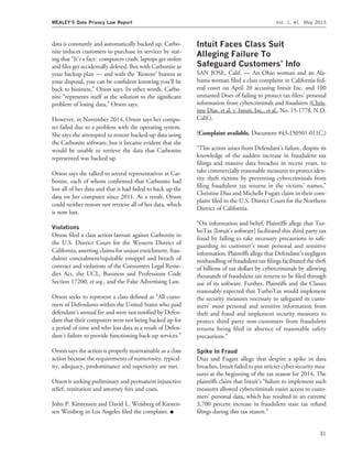 data is constantly and automatically backed up. Carbo-
nite induces customers to purchase its services by stat-
ing that ‘‘It’s a fact: computers crash, laptops get stolen
and ﬁles get accidentally deleted. But with Carbonite as
your backup plan — and with the ‘Restore’ button at
your disposal, you can be conﬁdent knowing you’ll be
back to business,’’ Orson says. In other words, Carbo-
nite ‘‘represents itself as the solution to the signiﬁcant
problem of losing data,’’ Orson says.
However, in November 2014, Orson says her compu-
ter failed due to a problem with the operating system.
She says she attempted to restore backed-up data using
the Carbonite software, but it became evident that she
would be unable to retrieve the data that Carbonite
represented was backed up.
Orson says she talked to several representatives at Car-
bonite, each of whom conﬁrmed that Carbonite had
lost all of her data and that it had failed to back up the
data on her computer since 2011. As a result, Orson
could neither restore nor retrieve all of her data, which
is now lost.
Violations
Orson ﬁled a class action lawsuit against Carbonite in
the U.S. District Court for the Western District of
California, asserting claims for unjust enrichment, frau-
dulent concealment/equitable estoppel and breach of
contract and violations of the Consumers Legal Reme-
dies Act, the UCL, Business and Professions Code
Section 17200, et seq., and the False Advertising Law.
Orson seeks to represent a class deﬁned as ‘‘All custo-
mers of Defendants within the United States who paid
defendant’s annual fee and were not notiﬁed by Defen-
dant that their computers were not being backed up for
a period of time and who lost data as a result of Defen-
dant’s failure to provide functioning back-up services.’’
Orson says the action is properly maintainable as a class
action because the requirements of numerosity, typical-
ity, adequacy, predominance and superiority are met.
Orson is seeking preliminary and permanent injunctive
relief, restitution and attorney fees and costs.
John P. Kirstensen and David L. Weisberg of Kirsten-
sen Weisberg in Los Angeles ﬁled the complaint. I
Intuit Faces Class Suit
Alleging Failure To
Safeguard Customers’ Info
SAN JOSE, Calif. — An Ohio woman and an Ala-
bama woman ﬁled a class complaint in California fed-
eral court on April 20 accusing Intuit Inc. and 100
unnamed Does of failing to protect tax ﬁlers’ personal
information from cybercriminals and fraudsters (Chris-
tine Diaz, et al. v. Intuit, Inc., et al., No. 15-1778, N.D.
Calif.).
(Complaint available. Document #43-150501-011C.)
‘‘This action arises from Defendant’s failure, despite its
knowledge of the sudden increase in fraudulent tax
ﬁlings and massive data breaches in recent years, to
take commercially reasonable measures to protect iden-
tity theft victims by preventing cybercriminals from
ﬁling fraudulent tax returns in the victims’ names,’’
Christine Diaz and Michelle Fugatt claim in their com-
plaint ﬁled in the U.S. District Court for the Northern
District of California.
‘‘On information and belief, Plaintiffs allege that Tur-
boTax [Intuit’s software] facilitated this third party tax
fraud by failing to take necessary precautions in safe-
guarding its customer’s most personal and sensitive
information. Plaintiffs allege that Defendant’s negligent
mishandling of fraudulent tax ﬁlings facilitated the theft
of billions of tax dollars by cybercriminals by allowing
thousands of fraudulent tax returns to be ﬁled through
use of its software. Further, Plaintiffs and the Classes
reasonably expected that TurboTax would implement
the security measures necessary to safeguard its custo-
mers’ most personal and sensitive information from
theft and fraud and implement security measures to
protect third party non-customers from fraudulent
returns being ﬁled in absence of reasonable safety
precautions.’’
Spike In Fraud
Diaz and Fugatt allege that despite a spike in data
breaches, Intuit failed to put stricter cyber security mea-
sures at the beginning of the tax season for 2014. The
plaintiffs claim that Intuit’s ‘‘failure to implement such
measures allowed cybercriminals easier access to custo-
mers’ personal data, which has resulted in an extreme
3,700 percent increase in fraudulent state tax refund
ﬁlings during this tax season.’’
MEALEY’S Data Privacy Law Report Vol. 1, #1 May 2015
31
 
