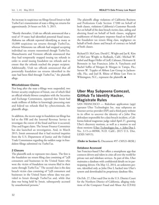 An increase in suspicious tax ﬁlings forced Intuit to halt
TurboTax’s transmission of state e-ﬁling tax returns for
approximately 24 hours on Feb. 5, 2015.
‘‘Shortly thereafter, Utah tax ofﬁcials announced that a
total of 19 states had identiﬁed potential fraud issues.
Alabama tax ofﬁcials reported identifying as many as
16,000 suspicious tax returns through TurboTax,
whereas Minnesota tax ofﬁcials had stopped accepting
individual tax returns transmitted though TurboTax.
Massachusetts and Vermont ofﬁcials announced that
they had temporarily stopped issuing tax refunds in
order to avoid issuing fraudulent tax refunds and to
ensure that the refunds reached the proper recipient.
Additionally, Utah tax ofﬁcials announced that all
potentially fraudulent tax returns identiﬁed in the
state had been ﬁled through TurboTax,’’ the plaintiffs
allege.
Whistleblower Claims
Not long after the state e-ﬁlings were suspended, two
former security employees of Intuit, one of which ﬁled
an ofﬁcial whistle-blower complaint with the Securities
and Exchange Commission, reported that Intuit had
made millions of dollars in knowingly processing state
and federal tax refunds ﬁled by cybercriminals, the
plaintiffs allege.
In addition, the recent surge in fraudulent tax ﬁlings has
led to the FBI and the Internal Revenue Service to
investigate the extent of the fraud and how it occurred,
Diaz and Fugatt claim. The Senate Finance Committee
has also launched an investigation. And, in March
2015, Intuit announced that it had received inquiries
from the U.S. Department of Justice and the Federal
Trade Commission regarding the sudden surge in frau-
dulent ﬁlings submitted via TurboTax.
2 Classes
The plaintiffs seek to represent two classes. The ﬁrst is
the fraudulent tax return ﬁling class consisting of ‘‘[a]ll
consumers and businesses in the United States who
were the victim of fraudulent tax returns ﬁled in their
name through TurboTax.’’ The second class is the data
breach victim class consisting of ‘‘[a]ll consumers and
businesses in the United States whose data was pro-
vided to Intuit through TurboTax and, while that
data was being held by Intuit, subsequently accessed
by unauthorized persons.’’
The plaintiffs allege violations of California Business
and Professions Code Section 17200 on behalf of
both classes, violations California’s Customer Records
Act on behalf of the data breach victim class, aiding and
abetting fraud on behalf of both classes, negligent
enablement of third-party imposter fraud on behalf of
the fraudulent tax return ﬁling class, negligence on
behalf of both classes and breach of contract on behalf
of both classes.
Richard D. McCune, David C. Wright and Jae K. Kim
of McCune Wright in Redlands, Calif.; Michael W.
Sobol and Roger Heller of Lieff, Cabraser, Heimann &
Bernstein in San Francisco; John A. Yanchunis and
Rachel Sofﬁn of Morgan & Morgan in Tampa, Fla.;
Steven W. Teppler of Abbott Law Group in Jackson-
ville, Fla.; and Joel R. Rhine of Rhine Law Firm in
Wilmington, N.C., represent the plaintiffs. I
Uber May Subpoena Comcast,
GitHub To Identify Hacker,
Magistrate Rules
SAN FRANCISCO — Rideshare application (app)
operator Uber Technologies Inc. may subpoena an
Internet service provider (ISP) and a third-party website
in its effort to uncover the identity of a John Doe
defendant responsible for a data breach incident, a Cali-
fornia federal magistrate judge ruled April 27, granting
Uber’s discovery motions, as well as a motion to seal
those motions (Uber Technologies Inc. v. John Doe I,
No. 3:15-cv-00908, N.D. Calif.; 2015 U.S. Dist.
LEXIS 54915).
(Order in Section G. Document #97-150521-003R.)
Database Accessed
San Francisco-based Uber offers a smartphone app that
connects drivers and riders in cities all over the world for
private taxi and rideshare services. As part of this, Uber
maintains a database with conﬁdential details on its par-
ticipating drivers. On May 12, 2014, an unknown per-
son, identiﬁed only as John Doe I, hacked into Uber’s
system and downloaded its proprietary database ﬁles.
On Feb. 27, Uber sued Doe in the U.S. District Court
for the Northern District of California, alleging viola-
tions of the Computer Fraud and Abuse Act (CFAA)
Vol. 1, #1 May 2015 MEALEY’S Data Privacy Law Report
32
 