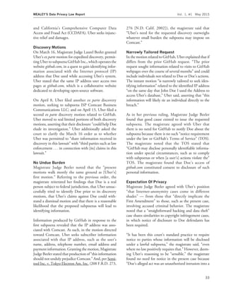 and California’s Comprehensive Computer Data
Access and Fraud Act (CCDAFA). Uber seeks injunc-
tive relief and damages.
Discovery Motions
On March 16, Magistrate Judge Laurel Beeler granted
Uber’s ex parte motion for expedited discovery, permit-
ting Uber to subpoena GitHub Inc., which operates the
website github.com, in a quest to gain identifying infor-
mation associated with the Internet protocol (IP)
address that Doe used while accessing Uber’s system.
Uber stated that the same IP address user access two
pages at github.com, which is a collaborative website
dedicated to developing open-source software.
On April 8, Uber ﬁled another ex parte discovery
motion, seeking to subpoena ISP Comcast Business
Communications LLC; and on April 13, Uber ﬁled a
second ex parte discovery motion related to GitHub.
Uber moved to seal limited portions of both discovery
motions, asserting that their disclosure ‘‘could help Doe
elude its investigation.’’ Uber additionally asked the
court to clarify the March 16 order as to whether
Uber was permitted to ‘‘share information received in
discovery in this lawsuit’’ with ‘‘third parties such as law
enforcement . . . in connection with [its] claims in this
lawsuit.’’
No Undue Burden
Magistrate Judge Beeler noted that the ‘‘present
motions walk mostly the same ground as [Uber’s]
ﬁrst motion.’’ Referring to the previous order, the
magistrate reiterated her ﬁndings that Doe is a real
person subject to federal jurisdiction, that Uber unsuc-
cessfully tried to identify Doe prior to its discovery
motions, that Uber’s claims against Doe could with-
stand a dismissal motion and that there is a reasonable
likelihood that the proposed subpoenas will lead to
identifying information.
Information produced by GitHub in response to the
ﬁrst subpoena revealed that the IP address was asso-
ciated with Comcast. As such, in the motion directed
toward Comcast, Uber seeks subscriber information
associated with that IP address, such as the user’s
name, address, telephone number, email address and
payment information. Granting the motion, Magistrate
Judge Beeler stated that production of ‘‘this information
should not unduly prejudice Comcast.’’ And, per Semi-
tool Inc. v. Tokyo Electron Am. Inc. (208 F.R.D. 273,
276 [N.D. Calif. 2002]), the magistrate said that
‘‘Uber’s need for the requested discovery outweighs
whatever small burden the subpoena may impose on
Comcast.’’
Narrowly Tailored Request
In the motion related to GitHub, Uber explained that if
differs from the prior GitHub request. ‘‘The prior
request sought information related to visits to GitHub
webpages over the course of several months’’ and could
include individuals not related to Doe or Doe’s actions.
The instant motion ‘‘is narrowly tailored to seek iden-
tifying information’’ related to the identiﬁed IP address
‘‘on the same day that John Doe I used the Address to
access Uber’s database,’’ Uber said, asserting that ‘‘this
information will likely tie an individual directly to the
breach.’’
As in her previous ruling, Magistrate Judge Beeler
found that good cause existed to issue the requested
subpoena. The magistrate agreed with Uber that
there is no need for GitHub to notify Doe about the
subpoena because there is no such ‘‘notice requirement
under the law or GitHub’s Terms of Service’’ (TOS).
The magistrate noted that the TOS stated that
‘‘GitHub may disclose personally identiﬁable informa-
tion under special circumstances, such as to comply
with subpoenas or when [a user’s] actions violate the’’
TOS. The magistrate found that Doe’s access of
github.com constituted consent to disclosure of such
personal information.
Expectation Of Privacy
Magistrate Judge Beeler agreed with Uber’s position
‘‘that Internet-anonymity cases come in different
shades’’ — from those that ‘‘directly implicate the
First Amendment’’ to those, such as the present case,
involving accused criminal behavior. The magistrate
noted that a ‘‘straightforward hacking and data theft’’
case shares similarities to copyright infringement cases,
in which notice of disclosure to Doe defendants has
been required.
‘‘It has been this court’s standard practice to require
notice to parties whose information will be disclosed
under a lawful subpoena,’’ the magistrate said, ‘‘even
where no law positively requires that.’’ However, deem-
ing Uber’s reasoning to be ‘‘sensible,’’ the magistrate
found no need for notice in the present case because
‘‘Doe’s alleged act was an unauthorized intrusion into a
MEALEY’S Data Privacy Law Report Vol. 1, #1 May 2015
33
 