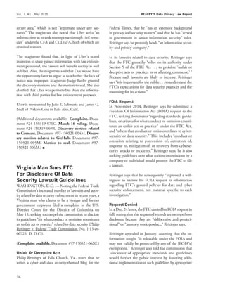 secure area,’’ which is not ‘‘legitimate under any sce-
nario.’’ The magistrate also noted that Uber seeks ‘‘to
redress crime as to seek recompense through civil reme-
dies’’ under the CFA and CCDAFA, both of which are
criminal statutes.
The magistrate found that, in light of Uber’s stated
intention to share gained information with law enforce-
ment personnel, the lawsuit will beneﬁt society as well
as Uber. Also, the magistrate said that Doe would have
the opportunity later to argue as to whether the lack of
notice was improper. Magistrate Judge Beeler granted
the discovery motions and the motion to seal. She also
clariﬁed that Uber was permitted to share the informa-
tion with third parties for law enforcement purposes.
Uber is represented by Julie E. Schwartz and James G.
Snell of Perkins Coie in Palo Alto, Calif.
(Additional documents available: Complaint. Docu-
ment #24-150319-070C. March 16 ruling. Docu-
ment #24-150319-069R. Discovery motion related
to Comcast. Document #97-150521-004M. Discov-
ery motion related to GitHub. Document #97-
150521-005M. Motion to seal. Document #97-
150521-006M.) I
Virginia Man Sues FTC
For Disclosure Of Data
Security Lawsuit Guidelines
WASHINGTON, D.C. — Noting the Federal Trade
Commission’s increased number of lawsuits and activ-
ity related to data security enforcement in recent years, a
Virginia man who claims to be a blogger and former
government employee ﬁled a complaint in the U.S.
District Court for the District of Columbia on
May 13, seeking to compel the commission to disclose
its guidelines ‘‘for what conduct or omission constitutes
an unfair act or practice’’ related to data security (Philip
Reitinger v. Federal Trade Commission, No. 1:15-cv-
00725, D. D.C.).
(Complaint available. Document #97-150521-062C.)
Unfair Or Deceptive Acts
Philip Reitinger of Falls Church, Va., states that he
writes a cyber and data security-themed blog for the
Federal Times, that he ‘‘has an extensive background
in privacy and security matters’’ and that he has ‘‘served
in government in senior information security’’ roles.
Reitinger says he presently heads ‘‘an information secur-
ity and privacy company.’’
In its lawsuits related to data security, Reitinger says
that the FTC generally ‘‘relies on its authority under
Section 5 of the FTC Act . . . to prohibit ‘unfair or
deceptive acts or practices in or affecting commerce.’ ’’
Because such lawsuits are likely to increase, Reitinger
says ‘‘it is important for the public . . . to understand the
FTC’s expectations for data security practices and the
reasoning for its actions.’’
FOIA Request
In November 2014, Reitinger says he submitted a
Freedom Of Information Act (FOIA) request to the
FTC, seeking documents ‘‘regarding standards, guide-
lines, or criteria for what conduct or omission consti-
tutes an unfair act or practice’’ under the FTC Act,
and ‘‘where that conduct or omission relates to cyber-
security or data security.’’ This includes ‘‘conduct or
omission relating to prevention of, detection of,
response to, mitigation of, or recovery from cyberse-
curity attacks or incidents,’’ Reitinger says; he is also
seeking guidelines as to what actions or omissions by a
company or individual would prompt the FTC to ﬁle
a lawsuit.
Reitinger says that he subsequently ‘‘expressed a will-
ingness to narrow his FOIA request to information
regarding FTC’s general policies for data and cyber
security enforcement, not material speciﬁc to each
investigation.’’
Request Denied
In a Dec. 24 letter, the FTC denied his FOIA request in
full, stating that the requested records are exempt from
disclosure because they are ‘‘deliberative and predeci-
sional’’ or ‘‘attorney work-product,’’ Reitinger says.
Reitinger appealed in January, asserting that the in-
formation sought ‘‘is releasable under the FOIA and
may not validly be protected by any of the [FOIA’s]
exemptions.’’ Reitinger also told the commission that
‘‘disclosure of appropriate standards and guidelines
would further the public interest by fostering addi-
tional implementation of such guidelines by appropriate
Vol. 1, #1 May 2015 MEALEY’S Data Privacy Law Report
34
 
