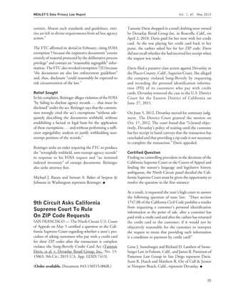 entities. Absent such standards and guidelines, enti-
ties are left to divine requirements from ad hoc agency
action.’’
The FTC afﬁrmed its denial in February, citing FOIA
exemption 5 because the responsive documents ‘‘consist
entirely of material protected by the deliberative process
privilege’’ and contain no ‘‘reasonably segregable’’ infor-
mation. The FTC also invoked exemption 7(E) because
‘‘the documents are also law enforcement guidelines’’
and, thus, disclosure ‘‘could reasonably be expected to
risk circumvention of the law.’’
Relief Sought
In his complaint, Reitinger alleges violation of the FOIA
‘‘by failing to disclose agency records . . . that must be
disclosed’’ under the act. Reitinger says that the commis-
sion wrongly cited the act’s exemptions ‘‘without ade-
quately describing the documents withheld, without
establishing a factual or legal basis for the application
of these exemptions . . . and without performing a sufﬁ-
cient segregability analysis to justify withholding non-
exempt portions of the records.’’
Reitinger seeks an order requiring the FTC to produce
the ‘‘wrongfully withheld, non-exempt agency records’’
in response to his FOIA request and ‘‘an itemized
indexed inventory’’ of exempt documents. Reitinger
also seeks attorney fees.
Michael J. Baratz and Stewart A. Baker of Steptoe &
Johnson in Washington represent Reitinger. I
9th Circuit Asks California
Supreme Court To Rule
On ZIP Code Requests
SAN FRANCISCO — The Ninth Circuit U.S. Court
of Appeals on May 5 certiﬁed a question to the Cali-
fornia Supreme Court regarding whether a store’s pro-
cedure of asking customers who pay with a credit card
for their ZIP codes after the transaction is complete
violates the Song-Beverly Credit Card Act (Tammie
Davis, et al. v. Devanlay Retail Group, Inc., No. 13-
15063, 9th Cir.; 2015 U.S. App. LEXIS 7413).
(Order available. Document #43-150515-006R.)
Tammie Davis shopped in a retail clothing store owned
by Devanlay Retail Group Inc. in Roseville, Calif., on
April 2, 2010. Davis paid for her item with her credit
card. As she was placing her credit card back in her
purse, the cashier asked her for her ZIP code. Davis
did not recall whether she had received her receipt when
the request was made.
Davis ﬁled a putative class action against Devanlay in
the Placer County, Calif., Superior Court. She alleged
the company violated Song-Beverly by requesting
and recording the personal identiﬁcation informa-
tion (PII) of its customers who pay with credit
cards. Devanlay removed the case to the U.S. District
Court for the Eastern District of California on
June 27, 2011.
On June 5, 2012, Devanlay moved for summary judg-
ment. The District Court granted the motion on
Oct. 17, 2012. The court found that ‘‘[v]iewed objec-
tively, Devanlay’s policy of waiting until the customer
has her receipt in hand conveys that the transaction has
concluded and that providing a zip code is not necessary
to complete the transaction.’’ Davis appealed.
Certiﬁed Question
Finding no controlling precedent in the decisions of the
California Supreme Court or the Courts of Appeal and
ﬁnding the statute’s language and legislative history
ambiguous, the Ninth Circuit panel decided the Cali-
fornia Supreme Court must be given the opportunity to
resolve the question in the ﬁrst instance.
As a result, it requested the state’s high court to answer
the following question of state law: ‘‘Does section
1747.08 of the California Civil Code prohibit a retailer
from requesting a customer’s personal identiﬁcation
information at the point of sale, after a customer has
paid with a credit card and after the cashier has returned
the credit card to the customer, if it would not be
objectively reasonable for the customer to interpret
the request to mean that providing such information
is a condition to payment by credit card?’’
Gene J. Stonebarger and Richard D. Lambert of Stone-
barger Law in Folsom, Calif., and James R. Patterson of
Patterson Law Group in San Diego represent Davis.
Scott R. Hatch and Matthew R. Orr of Call & Jensen
in Newport Beach, Calif., represent Devanlay. I
MEALEY’S Data Privacy Law Report Vol. 1, #1 May 2015
35
 