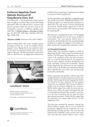 California Appellate Panel
Upholds Dismissal Of
Song-Beverly Class Suit
LOS ANGELES — The Song-Beverly Credit Card Act
does not apply to a purchase where personal identifying
information (PII) was collected from a customer who
placed a purchase online but elected to pick up the
merchandise in person, a California appellate court
ruled May 4 (Michael Ambers v. Beverages & More,
Inc., No. B257487, Calif. App., 2nd Dist.; 2015 Cal.
App. LEXIS 370).
(Opinion available. Document #43-150515-009Z.)
Michael Ambers ﬁled a class action complaint against
Beverages & More Inc. in the Los Angeles County
Superior Court, alleging that he was required to enter
his PII when he purchased alcohol online from Bev-
erages & More Inc. (BevMo) and elected to pick up his
order at a BevMo store. He alleged that merchants are
prohibited from requesting or requiring and recording
a consumer’s PII by Song-Beverly.
BevMo argued that under Apple Inc. v. Superior Court
(56 Cal.4th 128 [2013]), Song-Beverly Section 1747.
08 did not apply to an online purchase transaction in
which PII is the only means to prevent fraud during
the purchase. BevMo further argued that it had no
other means to prevent fraud in the transaction except
by requesting PII.
The trial court concluded that Section 1747.08 applied
to the online purchase but not the in-store pickup of
merchandise. The court granted Ambers leave to
amend, but advised Ambers that the amended pleading
would have to explain the allegation in his initial com-
plaint that he had ‘‘completed the transaction’’ online.
1st Amended Complaint
Ambers ﬁled a ﬁrst amended complaint in which he
alleged that BevMo’s online request for his PII violated
Section 1747.08 because that information was ‘‘unne-
cessary to the completion of his store pick up transac-
tion’’ or to prevent fraud because he was required to
show the store employee his photo identiﬁcation and
credit card before receiving his merchandise. Ambers
further alleged that the transaction was not completed
until he went to the BevMo store, showed the clerk his
photo identiﬁcation and credit card and physically
received his merchandise.
Ambers argued that the purchase could not have been
completed until he took physical possession of the mer-
chandise. BevMo again demurred, arguing that Ambers
was bound by his prior admission that his purchase
transaction was completed online because he failed to
explain why the previous allegation was erroneous.
BevMo further argued that under the terms and con-
ditions of its website, the parties had agreed that title
to merchandise purchased online transfers to the buy-
er at the time of purchase and not when the buyer
takes physical possession. Finally, BevMo argued that
the transaction was exempt under Section 1747.08,
subdivision (c)(4).
The trial court sustained the demurrer, ﬁnding that
Ambers failed to explain why he was not bound by
his previous allegation that the transaction was com-
pleted during the online purchase. The court also took
judicial notice of BevMo’s notice of terms and condi-
tions and ruled that Ambers failed to state a claim
Research with Conﬁdence ... with
Resources from LexisNexis®
LexisNexis and the Knowledge Burst logo are registered trademarks
of Reed Elsevier Properties Inc., used under license.
© 2012 LexisNexis. All rights reserved. OFF01905-0 2012
LexisNexis®
Store
Explore a variety of primary law
and secondary law analytical resources
at the LexisNexis®
Store
Visit today — www.lexisnexis.com/store
Vol. 1, #1 May 2015 MEALEY’S Data Privacy Law Report
36
 