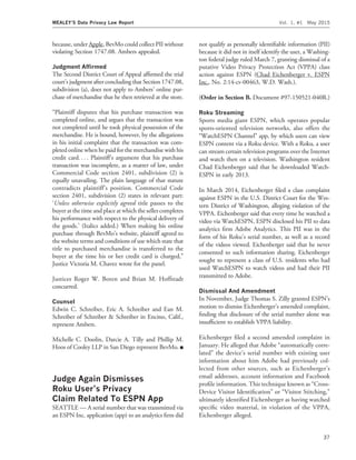 because, under Apple, BevMo could collect PII without
violating Section 1747.08. Ambers appealed.
Judgment Afﬁrmed
The Second District Court of Appeal afﬁrmed the trial
court’s judgment after concluding that Section 1747.08,
subdivision (a), does not apply to Ambers’ online pur-
chase of merchandise that he then retrieved at the store.
‘‘Plaintiff disputes that his purchase transaction was
completed online, and argues that the transaction was
not completed until he took physical possession of the
merchandise. He is bound, however, by the allegations
in his initial complaint that the transaction was com-
pleted online when he paid for the merchandise with his
credit card. . . . Plaintiff’s argument that his purchase
transaction was incomplete, as a matter of law, under
Commercial Code section 2401, subdivision (2) is
equally unavailing. The plain language of that statute
contradicts plaintiff’s position. Commercial Code
section 2401, subdivision (2) states in relevant part:
‘Unless otherwise explicitly agreed title passes to the
buyer at the time and place at which the seller completes
his performance with respect to the physical delivery of
the goods.’ (Italics added.) When making his online
purchase through BevMo’s website, plaintiff agreed to
the website terms and conditions of use which state that
title to purchased merchandise is transferred to the
buyer at the time his or her credit card is charged,’’
Justice Victoria M. Chavez wrote for the panel.
Justices Roger W. Boren and Brian M. Hoffstadt
concurred.
Counsel
Edwin C. Schreiber, Eric A. Schreiber and Ean M.
Schreiber of Schreiber & Schreiber in Encino, Calif.,
represent Ambers.
Michelle C. Doolin, Darcie A. Tilly and Phillip M.
Hoos of Cooley LLP in San Diego represent BevMo. I
Judge Again Dismisses
Roku User’s Privacy
Claim Related To ESPN App
SEATTLE — A serial number that was transmitted via
an ESPN Inc. application (app) to an analytics ﬁrm did
not qualify as personally identiﬁable information (PII)
because it did not in itself identify the user, a Washing-
ton federal judge ruled March 7, granting dismissal of a
putative Video Privacy Protection Act (VPPA) class
action against ESPN (Chad Eichenberger v. ESPN
Inc., No. 2:14-cv-00463, W.D. Wash.).
(Order in Section B. Document #97-150521-040R.)
Roku Streaming
Sports media giant ESPN, which operates popular
sports-oriented television networks, also offers the
‘‘WatchESPN Channel’’ app, by which users can view
ESPN content via a Roku device. With a Roku, a user
can stream certain television programs over the Internet
and watch then on a television. Washington resident
Chad Eichenberger said that he downloaded Watch-
ESPN in early 2013.
In March 2014, Eichenberger ﬁled a class complaint
against ESPN in the U.S. District Court for the Wes-
tern District of Washington, alleging violation of the
VPPA. Eichenberger said that every time he watched a
video via WatchESPN, ESPN disclosed his PII to data
analytics ﬁrm Adobe Analytics. This PII was in the
form of his Roku’s serial number, as well as a record
of the videos viewed. Eichenberger said that he never
consented to such information sharing. Eichenberger
sought to represent a class of U.S. residents who had
used WatchESPN to watch videos and had their PII
transmitted to Adobe.
Dismissal And Amendment
In November, Judge Thomas S. Zilly granted ESPN’s
motion to dismiss Eichenberger’s amended complaint,
ﬁnding that disclosure of the serial number alone was
insufﬁcient to establish VPPA liability.
Eichenberger ﬁled a second amended complaint in
January. He alleged that Adobe ‘‘automatically corre-
lated’’ the device’s serial number with existing user
information about him Adobe had previously col-
lected from other sources, such as Eichenberger’s
email addresses, account information and Facebook
proﬁle information. This technique known as ‘‘Cross-
Device Visitor Identiﬁcation’’ or ‘‘Visitor Stitching,’’
ultimately identiﬁed Eichenberger as having watched
speciﬁc video material, in violation of the VPPA,
Eichenberger alleged.
MEALEY’S Data Privacy Law Report Vol. 1, #1 May 2015
37
 