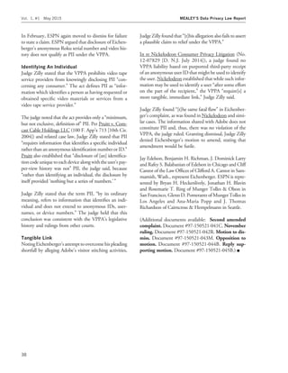 In February, ESPN again moved to dismiss for failure
to state a claim. ESPN argued that disclosure of Eichen-
berger’s anonymous Roku serial number and video his-
tory does not qualify as PII under the VPPA.
Identifying An Individual
Judge Zilly stated that the VPPA prohibits video tape
service providers from knowingly disclosing PII ‘‘con-
cerning any consumer.’’ The act deﬁnes PII as ‘‘infor-
mation which identiﬁes a person as having requested or
obtained speciﬁc video materials or services from a
video tape service provider.’’
The judge noted that the act provides only a ‘‘minimum,
but not exclusive, deﬁnition of’’ PII. Per Pruitt v. Com-
cast Cable Holdings LLC (100 F. App’x 713 [10th Cir.
2004]) and related case law, Judge Zilly stated that PII
‘‘requires information that identiﬁes a speciﬁc individual
rather than an anonymous identiﬁcation number or ID.’’
Pruitt also established that ‘‘disclosure of [an] identiﬁca-
tioncode unique toeachdevice along withthe user’s pay-
per-view history was not’’ PII, the judge said, because
‘‘rather than identifying an individual, the disclosure by
itself provided ‘nothing but a series of numbers.’ ’’
Judge Zilly stated that the term PII, ‘‘by its ordinary
meaning, refers to information that identiﬁes an indi-
vidual and does not extend to anonymous IDs, user-
names, or device numbers.’’ The judge held that this
conclusion was consistent with the VPPA’s legislative
history and rulings from other courts.
Tangible Link
Noting Eichenberger’s attempttoovercomehispleading
shortfall by alleging Adobe’s visitor stitching activities,
Judge Zilly found that ‘‘[t]his allegation also fails to assert
a plausible claim to relief under the VPPA.’’
In re Nickelodeon Consumer Privacy Litigation (No.
12-07829 [D. N.J. July 2014]), a judge found no
VPPA liability based on purported third-party receipt
of an anonymous user ID that might be used to identify
the user. Nickelodeon established that while such infor-
mation may be used to identify a user ‘‘after some effort
on the part of the recipient,’’ the VPPA ‘‘require[s] a
more tangible, immediate link,’’ Judge Zilly said.
Judge Zilly found ‘‘[t]he same fatal ﬂaw’’ in Eichenber-
ger’s complaint, as was found in Nickelodeon and simi-
lar cases. The information shared with Adobe does not
constitute PII and, thus, there was no violation of the
VPPA, the judge ruled. Granting dismissal, Judge Zilly
denied Eichenberger’s motion to amend, stating that
amendment would be futile.
Jay Edelson, Benjamin H. Richman, J. Dominick Larry
and Rafey S. Balabanian of Edelson in Chicago and Cliff
Cantor of the Law Ofﬁces of Clifford A. Cantor in Sam-
mamish, Wash., represent Eichenberger. ESPN is repre-
sented by Bryan H. Heckenlively, Jonathan H. Blavin
and Rosemarie T. Ring of Munger Tolles & Olson in
San Francisco, Glenn D. Pomerantz of Munger Tolles in
Los Angeles and Ana-Maria Popp and J. Thomas
Richardson of Cairncross & Hempelmann in Seattle.
(Additional documents available: Second amended
complaint. Document #97-150521-041C. November
ruling. Document #97-150521-042R. Motion to dis-
miss. Document #97-150521-043M. Opposition to
motion. Document #97-150521-044B. Reply sup-
porting motion. Document #97-150521-045B.) I
Vol. 1, #1 May 2015 MEALEY’S Data Privacy Law Report
38
 