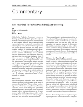 Commentary
Auto Insurance Telematics Data Privacy And Ownership
By
Frederick J. Pomerantz
and
Aaron J. Aisen
[Editor’s Note: Frederick J. Pomerantz is a partner in
Goldberg Segalla’s New York City ofﬁce, where he focuses
his practice on serving the corporate and commercial needs
of highly regulated industries. With 30 years’ experience
representing insurance companies in transactional and
related regulatory matters, he also handles the organization
and licensure of insurers, reinsurers, and related entities,
including producers, risk retention groups, and risk pur-
chasing groups. He is a frequent author and speaker on
insurance regulation and other topics, and has published
articles in major insurance trade publications in the Uni-
ted States, South America, Asia, and Europe. Aaron J.
Aisen is an associate in Goldberg Segalla’s Buffalo, NY
ofﬁce. His practice is focused on regulatory matters, bank-
ing, global insurance and reinsurance matters, and cyber
risk. He writes, contributes, and blogs on cyber risk and a
variety of ﬁnancial and other regulatory issues, and has co-
authored papers on cyber risk and cyber insurance for the
prestigious Federation of Defense and Corporate Counsel.
Any commentary or opinions do not reﬂect the opinions of
Goldberg Segalla or LexisNexis, Mealey’s. Copyright #
2015 by Frederick J. Pomerantz and Aaron J. Aisen.
Responses are welcome.]
Introduction
Data collection is the new normal in the 21st century.
This extends from search engines to social media to
consumer shopping habits. This also includes monitor-
ing driving behavior and auto performance. Insurance
companies can use vehicle driving data1
gathered by
telematics sensors attached to vehicles to rate automobile
insurance policies, while auto dealers can use the same
sensors to gather vehicle diagnostic data which is used by
dealers for use in servicing customers in diagnosing pro-
blems with their vehicles and other related services.
This article analyzes two speciﬁc questions relating to
the collection of this data through auto insurance tele-
matics devices installed in vehicles sold by automobile
manufacturers. First, what state and federal laws and
regulations exist at present to protect the drivers’ con-
ﬁdential information transmitted to the dealers and the
service departments through the telematics devices or
otherwise communicated to third parties by automobile
manufacturers? Second, who owns the data gathered
through auto insurance telematics devices installed in
vehicles?
Statutory And Regulatory Environment
As a general rule, the legal environment surrounding the
issue of data privacy and ownership is still relatively new
and very ﬂuid. For example, with respect to the owner-
ship of data sent to dealers, the question is much easierto
answer than the question regarding ownership of tele-
matics data since there is a ﬁnite, but evolving (and still
inadequate), body of state insurance and state privacy
laws which deﬁne the categories of protected consumer
information. In most instances, the categories of pro-
tected consumer information are deﬁned by the statute.
Few states deﬁne the categories of protected consumer
information broadly, but in the context of auto tele-
matics data, the current categories of protected consu-
mer information are inadequate. There is, on the other
hand, an evolving body of interpretations under federal
law and regulation, including but not limited to the
Federal Trade Commission (FTC), which suggest the
existence of remedies by consumers where their informa-
tion is sold to private parties for commercial purposes.
Contrast this to the legislative and regulatory regime
regarding the use of telematics by insurance companies.
MEALEY’S Data Privacy Law Report Vol. 1, #1 May 2015
39
 