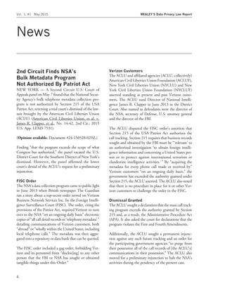 News
2nd Circuit Finds NSA’s
Bulk Metadata Program
Not Authorized By Patriot Act
NEW YORK — A Second Circuit U.S. Court of
Appeals panel on May 7 found that the National Secur-
ity Agency’s bulk telephone metadata collection pro-
gram is not authorized by Section 215 of the USA
Patriot Act, reversing a trial court’s dismissal of the law-
suit brought by the American Civil Liberties Union
(ACLU) (American Civil Liberties Union, et al. v.
James R. Clapper, et al., No. 14-42, 2nd Cir.; 2015
U.S. App. LEXIS 7531).
(Opinion available. Document #24-150528-029Z.)
Finding ‘‘that the program exceeds the scope of what
Congress has authorized,’’ the panel vacated the U.S.
District Court for the Southern District of New York’s
dismissal. However, the panel afﬁrmed the lower
court’s denial of the ACLU’s request for a preliminary
injunction.
FISC Order
The NSA’s data collection program came to public light
in June 2013 when British newspaper The Guardian
ran a story about a top-secret order served on Verizon
Business Network Services Inc. by the Foreign Intelli-
gence Surveillance Court (FISC). The order, citing the
provisions of the Patriot Act, required Verizon to turn
over to the NSA ‘‘on an ongoing daily basis’’ electronic
copies of ‘‘all call detail records or ‘telephony metadata’’’
detailing communications of Verizon customers, both
‘‘abroad’’ or ‘‘wholly within the United States, including
local telephone calls.’’ The metadata was then aggre-
gated into a repository or data bank that can be queried.
The FISC order included a gag order, forbidding Ver-
izon and its personnel from ‘‘disclos[ing] to any other
person that the FBI or NSA has sought or obtained
tangible things under this Order.’’
Verizon Customers
The ACLU and afﬁliated agencies (ACLU, collectively)
American Civil Liberties Union Foundation (ACLUF),
New York Civil Liberties Union (NYCLU) and New
York Civil Liberties Union Foundation (NYCLUF)
asserted standing as present and past Verizon custo-
mers. The ACLU sued Director of National Intelli-
gence James R. Clapper in June 2013 in the District
Court. Also named as defendants were the director of
the NSA, secretary of Defense, U.S. attorney general
and the director of the FBI.
The ACLU disputed the FISC order’s assertion that
Section 215 of the USA Patriot Act authorizes the
call tracking. Section 215 requires that business records
sought and obtained by the FBI must be ‘‘‘relevant’ to
an authorized investigation ‘to obtain foreign intelli-
gence information and concerning a United States per-
son or to protect against international terrorism or
clandestine intelligence activities.’ ’’ By ‘‘acquiring the
metadata for every phone call made or received by’’
Verizon customers ‘‘on an ongoing daily basis,’’ the
government has exceeded the authority granted under
Section 215, the ACLU asserted. The ACLU also noted
that there is no procedure in place for it or other Ver-
izon customers to challenge the order in the FISC.
Dismissal Granted
The ACLU sought a declaration that the mass call track-
ing program exceeds the authority granted by Section
215 and, as a result, the Administrative Procedure Act
(APA). It also asked the court for declarations that the
program violates the First and Fourth Amendments.
Additionally, the ACLU sought a permanent injunc-
tion against any such future tracking and an order for
the participating government agencies ‘‘to purge from
their possession all of the call records of [the ACLU’s]
communications in their possession.’’ The ACLU also
moved for a preliminary injunction to halt the NSA’s
activities during the pendency of the present case.
Vol. 1, #1 May 2015 MEALEY’S Data Privacy Law Report
4
 