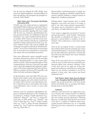Not all states have adopted the NAIC Model. Some
states have adopted regulations, somewhat different in
form and substance, but incorporate the principles sta-
ted in the NAIC Model.3
Other State Laws: Personally Identiﬁable
Information (PII)
Virtually every state requires persons or organizations
possessing PII of their residents to notify them if there is
a breach of security regarding PII.4
Security breach laws
typically have provisions regarding who must comply
with the laws (e.g., businesses, data/information bro-
kers, government entities, etc.); deﬁnitions of ‘‘personal
information’’ (e.g., names combined with Social Secur-
ity numbers, driver’s license or state ID, account num-
bers, etc.); what constitutes a breach (e.g., unauthorized
acquisition of data); requirements for notice (e.g., tim-
ing or method of notice, who must be notiﬁed); and
exemptions (encrypted or otherwise de-identiﬁed infor-
mation).5
In our review of selected state security breach
laws, we have taken note of provisions in several other
state statutes that were particularly noteworthy.6
Most states afﬁrmatively require reasonable security
procedures and practices to protect such PII, and either
require a destruction policy or a secure means of dis-
posal for such PII. These laws generally apply to PII in
computerized form. However, at least nine states apply
some or all of their safeguards and notiﬁcation require-
ments to PII in both computerized and hard copy form.
Effective encryption of electronic PII is generally a safe
harbor for breach notiﬁcation obligations.7
As discussed above, most states deﬁne PII as the com-
bination of the resident’s name with any information in
additional categories, such as the resident’s Social Secur-
ity number, driver’s license or state identiﬁcation num-
ber, or ﬁnancial account or card numbers with account
access information, such as security or access codes
or PINs.8
However, some U.S. jurisdictions add additional cate-
gories of combined information to PII, including, but
not limited to, medical or health information (e.g.,
California9
, Missouri10
, and Texas11
); unique bio-
metric data or DNA proﬁles (e.g., Nebraska12
and
Texas13
); birth dates (e.g., Texas14
); mother’s maiden
name (e.g., Texas15
), unique electronic identiﬁcation
numbers (e.g., Texas16
) and even work-related evalua-
tions (e.g., Puerto Rico17
).
Missouri deﬁnes ‘‘medical information’’ to include ‘‘any
information regarding an individual’s medical history,
mental or physical condition or medical treatment or
diagnosis by a healthcare professional.’’
Nebraska deﬁnes ‘‘unique biometric data’’ to include
ﬁngerprint, voice print, and retina or iris image, as
well as ‘‘any other unique physical representation.’’
This phrase may be interpreted to include at least
some ﬁtness- or health-related sensor data.
Texas’ statute is triggered by any breach of ‘‘sensitive
personal information,’’ which includes ‘‘information
that identiﬁes an individual and relates to: (1) the
physical or mental health or condition of the in-
dividual.’’ This would protect at least ﬁtness-related
sensor data.
Thus, for the vast majority of states, a security breach
that resulted in theft of records containing users’ names
and associated biometric or sensor data would not trig-
ger state data-notiﬁcation requirements. A breach that
only stole sensor data without users’ names would also
not trigger such laws.
None of the states whose laws we reviewed protect
as PII the type of vehicle data that automobile man-
ufacturers gather from insurance telematics. Thus,
at least some states do not apply any of their safe-
guards and notiﬁcation requirements to vehicle data,
which are not therefore considered to be PII for
purposes of these states’ data security and breach
notiﬁcation laws.18
Safe Harbor Under State Security Breach
Laws: Encryption And/Or Redaction Of PII
Further, the security breach laws of 40 states and the
District of Columbia have an encryption safe harbor.
Excerpts from six state laws follow:
California
California’s data breach laws are triggered for a per-
son or business that conducts business in California
and that owns, licenses, or maintains computerized
data that includes personal information ‘‘following
discovery or notiﬁcation of the breach in the security
of the data to a resident of California whose unen-
crypted personal information was, or is reasonably
believed to have been, acquired by an unauthorized
person.’’19
MEALEY’S Data Privacy Law Report Vol. 1, #1 May 2015
41
 