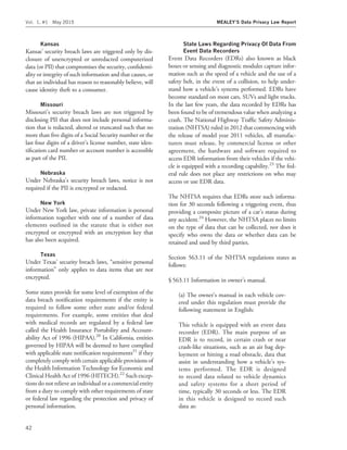 Kansas
Kansas’ security breach laws are triggered only by dis-
closure of unencrypted or unredacted computerized
data (or PII) that compromises the security, conﬁdenti-
ality or integrity of such information and that causes, or
that an individual has reason to reasonably believe, will
cause identity theft to a consumer.
Missouri
Missouri’s security breach laws are not triggered by
disclosing PII that does not include personal informa-
tion that is redacted, altered or truncated such that no
more than ﬁve digits of a Social Security number or the
last four digits of a driver’s license number, state iden-
tiﬁcation card number or account number is accessible
as part of the PII.
Nebraska
Under Nebraska’s security breach laws, notice is not
required if the PII is encrypted or redacted.
New York
Under New York law, private information is personal
information together with one of a number of data
elements outlined in the statute that is either not
encrypted or encrypted with an encryption key that
has also been acquired.
Texas
Under Texas’ security breach laws, ‘‘sensitive personal
information’’ only applies to data items that are not
encrypted.
Some states provide for some level of exemption of the
data breach notiﬁcation requirements if the entity is
required to follow some other state and/or federal
requirements. For example, some entities that deal
with medical records are regulated by a federal law
called the Health Insurance Portability and Account-
ability Act of 1996 (HIPAA).20
In California, entities
governed by HIPAA will be deemed to have complied
with applicable state notiﬁcation requirements21
if they
completely comply with certain applicable provisions of
the Health Information Technology for Economic and
Clinical Health Act of 1996 (HITECH).22
Such excep-
tions do not relieve an individual or a commercial entity
from a duty to comply with other requirements of state
or federal law regarding the protection and privacy of
personal information.
State Laws Regarding Privacy Of Data From
Event Data Recorders
Event Data Recorders (EDRs) also known as black
boxes or sensing and diagnostic modules capture infor-
mation such as the speed of a vehicle and the use of a
safety belt, in the event of a collision, to help under-
stand how a vehicle’s systems performed. EDRs have
become standard on most cars, SUVs and light trucks.
In the last few years, the data recorded by EDRs has
been found to be of tremendous value when analyzing a
crash. The National Highway Trafﬁc Safety Adminis-
tration (NHTSA) ruled in 2012 that commencing with
the release of model year 2011 vehicles, all manufac-
turers must release, by commercial license or other
agreement, the hardware and software required to
access EDR information from their vehicles if the vehi-
cle is equipped with a recording capability.23
The fed-
eral rule does not place any restrictions on who may
access or use EDR data.
The NHTSA requires that EDRs store such informa-
tion for 30 seconds following a triggering event, thus
providing a composite picture of a car’s status during
any accident.24
However, the NHTSA places no limits
on the type of data that can be collected, nor does it
specify who owns the data or whether data can be
retained and used by third parties.
Section 563.11 of the NHTSA regulations states as
follows:
§ 563.11 Information in owner’s manual.
(a) The owner’s manual in each vehicle cov-
ered under this regulation must provide the
following statement in English:
This vehicle is equipped with an event data
recorder (EDR). The main purpose of an
EDR is to record, in certain crash or near
crash-like situations, such as an air bag dep-
loyment or hitting a road obstacle, data that
assist in understanding how a vehicle’s sys-
tems performed. The EDR is designed
to record data related to vehicle dynamics
and safety systems for a short period of
time, typically 30 seconds or less. The EDR
in this vehicle is designed to record such
data as:
Vol. 1, #1 May 2015 MEALEY’S Data Privacy Law Report
42
 