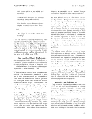 How various systems in your vehicle were
operating;
Whether or not the driver and passenger
safety belts were buckled/fastened;
How far (if at all) the driver was depres-
sing the accelerator and/or brake pedal;
and
The speed at which the vehicle was
traveling.25
These data help provide a better understanding of the
circumstances in which crashes and injuries occur.26
To
read data recorded by an EDR, special equipment is
required, and access to the vehicle or the EDR is
needed. In addition to the vehicle manufacturer,
other parties, such as law enforcement, that have the
special equipment, can read the information if they
have access to the vehicle or the EDR.
State Regulation Of Event Data Recorders
State legislatures have taken notice of EDRs. Driven by
a number of concerns, including privacy rights, consu-
mer rights and property rights, as of November 2014,
15 states have enacted laws speciﬁcally addressing gain-
ing access to EDR data following a crash.
Of the 15 states that currently have EDR speciﬁc sta-
tutes, the Texas statute requires disclosure of EDRs in
vehicles in the owner’s manual of new vehicles sold or
leased in the state and requires disclosure in agreements
with subscription services. The Texas statute prohibits
the download of data, except 1) with the owner’s con-
sent; 2) court order; 3) diagnosing, servicing or repair-
ing the vehicle; or 4) vehicle safety research provided
speciﬁc identifying information is redacted.27
The ﬁrst EDR statute was enacted in 2003 by Califor-
nia. Currently, 15 states—Arkansas, California, Color-
ado, Connecticut, Delaware, Maine, Nevada, New
Hampshire, New York, North Dakota, Oregon,
Texas, Utah, Virginia and Washington—have enacted
statutes relating to event data recorders and privacy.
Among other provisions, these states provide that
data collected from a motor vehicle event data recorder
may only be downloaded with the consent of the vehi-
cle owner or policyholder, with certain exceptions.28
In 2005, Arkansas passed its EDR statute, which is
notably restrictive. The registered vehicle owner’s writ-
ten consent is required and if more than one person
owns the vehicle then all owners must consent to the
data retrieval in writing. The owner of the motor vehi-
cle at the time the data is created retains exclusive
ownership rights to the data and ownership of EDR
data does not pass to an insurer because of succession
in ownership (salvage). Additionally, the owner’s writ-
ten consent is required for an insurer to use the data
for any reason. Consent to the retrieval or use of the
data cannot be conditioned upon the settlement of
a claim. Advance written permission to retrieve or
use the data as a condition of an insurance policy is
prohibited.
The Arkansas statute effectively prevents an insurer
from gaining title to a vehicle that is a total loss due
to a crash, assuming ownership of the EDR data record
and then using it in litigation or claims processing with-
out the consent of whoever owned the vehicle at the
time of the crash. It also overrides any ‘‘cooperation
clause’’ that may exist in an insurance policy. The
Arkansas statute also declares EDR data as ‘‘private.’’
Apart from the speciﬁc declaration in the Arkansas sta-
tute that EDR data is ‘‘private,’’ the Arkansas, North
Dakota, New Hampshire, Virginia, and Oregon sta-
tutes all refer to EDR data as property with the same
ownership rights as tangible property.
Computer Fraud And Abuse Act
There is also the federal Computer Fraud and Abuse
Act,29
but it is only applicable to what it narrowly
deﬁnes as a ‘‘protected computer.’’ This term refers
primarily to computers owned by the federal govern-
ment or those used for ﬁnancial transactions and inter-
state communications.
EDR evidence cannot be obtained without special
equipment. Providing the vehicle is properly secured,
there is little chance for the data to be lost, corrupted or
altered. A conclusive determination that EDR evidence
even exists, allowing that a record may not be created in
MEALEY’S Data Privacy Law Report Vol. 1, #1 May 2015
43
 