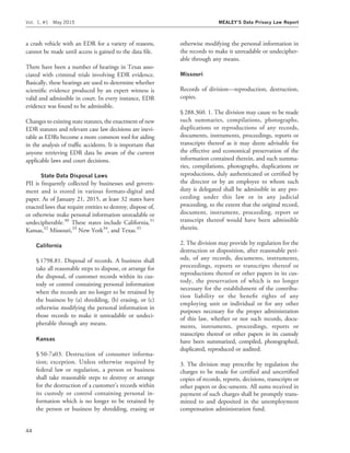 a crash vehicle with an EDR for a variety of reasons,
cannot be made until access is gained to the data ﬁle.
There have been a number of hearings in Texas asso-
ciated with criminal trials involving EDR evidence.
Basically, these hearings are used to determine whether
scientiﬁc evidence produced by an expert witness is
valid and admissible in court. In every instance, EDR
evidence was found to be admissible.
Changes to existing state statutes, the enactment of new
EDR statutes and relevant case law decisions are inevi-
table as EDRs become a more common tool for aiding
in the analysis of trafﬁc accidents. It is important that
anyone retrieving EDR data be aware of the current
applicable laws and court decisions.
State Data Disposal Laws
PII is frequently collected by businesses and govern-
ment and is stored in various formats-digital and
paper. As of January 21, 2015, at least 32 states have
enacted laws that require entities to destroy, dispose of,
or otherwise make personal information unreadable or
undecipherable.30
These states include California,31
Kansas,32
Missouri,33
New York34
, and Texas.35
California
§ 1798.81. Disposal of records. A business shall
take all reasonable steps to dispose, or arrange for
the disposal, of customer records within its cus-
tody or control containing personal information
when the records are no longer to be retained by
the business by (a) shredding, (b) erasing, or (c)
otherwise modifying the personal information in
those records to make it unreadable or undeci-
pherable through any means.
Kansas
§ 50-7a03. Destruction of consumer informa-
tion; exception. Unless otherwise required by
federal law or regulation, a person or business
shall take reasonable steps to destroy or arrange
for the destruction of a customer’s records within
its custody or control containing personal in-
formation which is no longer to be retained by
the person or business by shredding, erasing or
otherwise modifying the personal information in
the records to make it unreadable or undecipher-
able through any means.
Missouri
Records of division—reproduction, destruction,
copies.
§ 288.360. 1. The division may cause to be made
such summaries, compilations, photographs,
duplications or reproductions of any records,
documents, instruments, proceedings, reports or
transcripts thereof as it may deem advisable for
the effective and economical preservation of the
information contained therein, and such summa-
ries, compilations, photographs, duplications or
reproductions, duly authenticated or certiﬁed by
the director or by an employee to whom such
duty is delegated shall be admissible in any pro-
ceeding under this law or in any judicial
proceeding, to the extent that the original record,
document, instrument, proceeding, report or
transcript thereof would have been admissible
therein.
2. The division may provide by regulation for the
destruction or disposition, after reasonable peri-
ods, of any records, documents, instruments,
proceedings, reports or transcripts thereof or
reproductions thereof or other papers in its cus-
tody, the preservation of which is no longer
necessary for the establishment of the contribu-
tion liability or the beneﬁt rights of any
employing unit or individual or for any other
purposes necessary for the proper administration
of this law, whether or not such records, docu-
ments, instruments, proceedings, reports or
transcripts thereof or other papers in its custody
have been summarized, compiled, photographed,
duplicated, reproduced or audited.
3. The division may prescribe by regulation the
charges to be made for certiﬁed and uncertiﬁed
copies of records, reports, decisions, transcripts or
other papers or doc-uments. All sums received in
payment of such charges shall be promptly trans-
mitted to and deposited in the unemployment
compensation administration fund.
Vol. 1, #1 May 2015 MEALEY’S Data Privacy Law Report
44
 