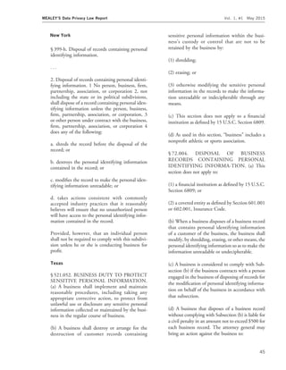 New York
§ 399-h. Disposal of records containing personal
identifying information.
. . .
2. Disposal of records containing personal identi-
fying information. 1 No person, business, ﬁrm,
partnership, association, or corporation 2, not
including the state or its political subdivisions,
shall dispose of a record containing personal iden-
tifying information unless the person, business,
ﬁrm, partnership, association, or corporation, 3
or other person under contract with the business,
ﬁrm, partnership, association, or corporation 4
does any of the following:
a. shreds the record before the disposal of the
record; or
b. destroys the personal identifying information
contained in the record; or
c. modiﬁes the record to make the personal iden-
tifying information unreadable; or
d. takes actions consistent with commonly
accepted industry practices that it reasonably
believes will ensure that no unauthorized person
will have access to the personal identifying infor-
mation contained in the record.
Provided, however, that an individual person
shall not be required to comply with this subdivi-
sion unless he or she is conducting business for
proﬁt.
Texas
§ 521.052. BUSINESS DUTY TO PROTECT
SENSITIVE PERSONAL INFORMATION.
(a) A business shall implement and maintain
reasonable procedures, including taking any
appropriate corrective action, to protect from
unlawful use or disclosure any sensitive personal
information collected or maintained by the busi-
ness in the regular course of business.
(b) A business shall destroy or arrange for the
destruction of customer records containing
sensitive personal information within the busi-
ness’s custody or control that are not to be
retained by the business by:
(1) shredding;
(2) erasing; or
(3) otherwise modifying the sensitive personal
information in the records to make the informa-
tion unreadable or indecipherable through any
means.
(c) This section does not apply to a ﬁnancial
institution as deﬁned by 15 U.S.C. Section 6809.
(d) As used in this section, ‘‘business’’ includes a
nonproﬁt athletic or sports association.
§ 72.004. DISPOSAL OF BUSINESS
RECORDS CONTAINING PERSONAL
IDENTIFYING INFORMA-TION. (a) This
section does not apply to:
(1) a ﬁnancial institution as deﬁned by 15 U.S.C.
Section 6809; or
(2) a covered entity as deﬁned by Section 601.001
or 602.001, Insurance Code.
(b) When a business disposes of a business record
that contains personal identifying information
of a customer of the business, the business shall
modify, by shredding, erasing, or other means, the
personal identifying information so as to make the
information unreadable or undecipherable.
(c) A business is considered to comply with Sub-
section (b) if the business contracts with a person
engaged in the business of disposing of records for
the modiﬁcation of personal identifying informa-
tion on behalf of the business in accordance with
that subsection.
(d) A business that disposes of a business record
without complying with Subsection (b) is liable for
a civil penalty in an amount not to exceed $500 for
each business record. The attorney general may
bring an action against the business to:
MEALEY’S Data Privacy Law Report Vol. 1, #1 May 2015
45
 