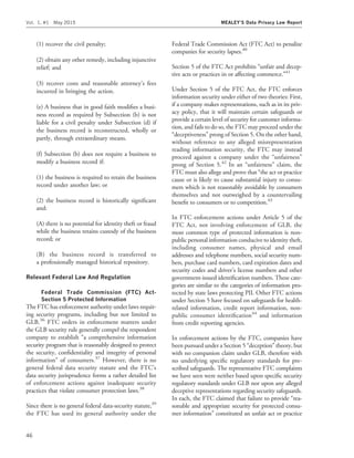 (1) recover the civil penalty;
(2) obtain any other remedy, including injunctive
relief; and
(3) recover costs and reasonable attorney’s fees
incurred in bringing the action.
(e) A business that in good faith modiﬁes a busi-
ness record as required by Subsection (b) is not
liable for a civil penalty under Subsection (d) if
the business record is reconstructed, wholly or
partly, through extraordinary means.
(f) Subsection (b) does not require a business to
modify a business record if:
(1) the business is required to retain the business
record under another law; or
(2) the business record is historically signiﬁcant
and:
(A) there is no potential for identity theft or fraud
while the business retains custody of the business
record; or
(B) the business record is transferred to
a professionally managed historical repository.
Relevant Federal Law And Regulation
Federal Trade Commission (FTC) Act-
Section 5 Protected Information
The FTC has enforcement authority under laws requir-
ing security programs, including but not limited to
GLB.36
FTC orders in enforcement matters under
the GLB security rule generally compel the respondent
company to establish ‘‘a comprehensive information
security program that is reasonably designed to protect
the security, conﬁdentiality and integrity of personal
information’’ of consumers.37
However, there is no
general federal data security statute and the FTC’s
data security jurisprudence forms a rather detailed list
of enforcement actions against inadequate security
practices that violate consumer protection laws.38
Since there is no general federal data-security statute,39
the FTC has used its general authority under the
Federal Trade Commission Act (FTC Act) to penalize
companies for security lapses.40
Section 5 of the FTC Act prohibits ‘‘unfair and decep-
tive acts or practices in or affecting commerce.’’41
Under Section 5 of the FTC Act, the FTC enforces
information security under either of two theories: First,
if a company makes representations, such as in its priv-
acy policy, that it will maintain certain safeguards or
provide a certain level of security for customer informa-
tion, and fails to do so, the FTC may proceed under the
‘‘deceptiveness’’ prong of Section 5. On the other hand,
without reference to any alleged misrepresentation
reading information security, the FTC may instead
proceed against a company under the ‘‘unfairness’’
prong of Section 5.42
In an ‘‘unfairness’’ claim, the
FTC must also allege and prove that ‘‘the act or practice
cause or is likely to cause substantial injury to consu-
mers which is not reasonably avoidable by consumers
themselves and not outweighed by a countervailing
beneﬁt to consumers or to competition.43
In FTC enforcement actions under Article 5 of the
FTC Act, not involving enforcement of GLB, the
most common type of protected information is non-
public personal information conducive to identity theft,
including consumer names, physical and email
addresses and telephone numbers, social security num-
bers, purchase card numbers, card expiration dates and
security codes and driver’s license numbers and other
government-issued identiﬁcation numbers. These cate-
gories are similar to the categories of information pro-
tected by state laws protecting PII. Other FTC actions
under Section 5 have focused on safeguards for health-
related information, credit report information, non-
public consumer identiﬁcation44
and information
from credit reporting agencies.
In enforcement actions by the FTC, companies have
been pursued under a Section 5 ‘‘deception’’ theory, but
with no companion claim under GLB, therefore with
no underlying speciﬁc regulatory standards for pre-
scribed safeguards. The representative FTC complaints
we have seen were neither based upon speciﬁc security
regulatory standards under GLB nor upon any alleged
deceptive representations regarding security safeguards.
In each, the FTC claimed that failure to provide ‘‘rea-
sonable and appropriate security for protected consu-
mer information’’ constituted an unfair act or practice
Vol. 1, #1 May 2015 MEALEY’S Data Privacy Law Report
46
 