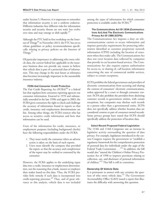 under Section 5. However, it is important to remember
that information security is not a uniform endeavor.
Different industries face different risks for information
security and security threats are not static but evolve
over time and may emerge or shift rapidly.45
Although the FTC held its ﬁrst workshop on the Inter-
net of Things46
in November 2013, the FTC has yet to
release guidelines or policy recommendations speciﬁ-
cally relating to privacy policies on the Internet of
Things.47
Of particular importance in addressing who owns vehi-
cle data, the current federal law applicable to the insur-
ance business does not provide any reason to believe
that vehicle data is part of a protected class of informa-
tion. This may change in the near future as telematics
data becomes increasingly important in the automobile
insurance industry.
FCRA And Consumer Credit Protection
The Fair Credit Reporting Act (FCRA)48
is a federal
law that regulates how consumer reporting agencies use
consumer information. Enacted in 1970 and substan-
tially amended in the late 1990s and again in 2003, the
FCRA gives consumers the right to check and challenge
the accuracy of information found in reports so that
credit, insurance and employment determinations are
fair. Among other things, the FCRA restricts who has
access to sensitive credit information and how that
information can be used.
Users of the information for credit, insurance, or
employment purposes (including background checks)
have the following responsibilities under the FCRA:
1. They must notify the consumer when an adverse
action is taken on the basis of such reports.
2. Users must identify the company that provided
the report, so that the accuracy and completeness
of the report may be veriﬁed or contested by the
consumer.
However, the FCRA applies to the underlying input
data into a credit, insurance or employment determina-
tion, not the reasoning that a bank, insurer or employer
then makes based on this data. Thus, the FCRA pro-
vides little remedy if such data is incorporated into
credit-reporting processes.49
Thus, and of great rele-
vance to this analysis, vehicle data is not included
among the types of information for which consumer
protection is available under the FCRA.50
The Communications Act Of 1934 (Communica-
tions Act) And The Electronic Communications
Privacy Act Of 1986 (ECPA)
The Communications Act imposes a duty on tele-
communications carriers to secure information and
imposes particular requirements for protecting infor-
mation identiﬁed as customer proprietary network
information (CPNI) including the location of custo-
mers when they make calls. The Communications Act
does not cover location data collected by companies
that provide in-car location-based services. The Com-
munications Act also requires express authorization
for access to, or sharing of, call location information
concerning the user of commercial mobile services,
subject to certain exceptions.
ECPA prohibits the federal government and providers of
electronic communications from accessing and sharing
the content of consumers’ electronic communications,
unless approved by a court or through consumer con-
sent. ECPA also prohibits the providers from disclosing
customer records to government entities, with certain
exceptions, but companies may disclose such records
to a person other than a governmental entity. ECPA
does not speciﬁcally address whether location data are
considered content or part of consumer-owned records.
Some privacy groups have stated that ECPA should
speciﬁcally address the protection of location data.
Select Recent Proposed Federal Legislation
The 113th and 114th Congresses saw an increase in
legislative activity surrounding the question of data
privacy. For example, legislation introduced in the cur-
rent Congress requires the government to ‘‘establish a
regulatory framework for the comprehensive protection
of personal data for individuals under the aegis of the
Federal Trade Commission . . .’’51
In addition, the bill
would also ‘‘amend the Children’s Online Privacy Pro-
tection Act of 1998 to improve provisions relating to
collection, use, and disclosure of personal information
of children.’’52
This bill is still in committee.
Ownership Of Vehicle Data
It is premature to answer with any certainty the ques-
tion of who owns vehicle data.53
The Government
Accountability Ofﬁce (GAO) issued a report that illus-
trates the difﬁculty with answering this question.
MEALEY’S Data Privacy Law Report Vol. 1, #1 May 2015
47
 