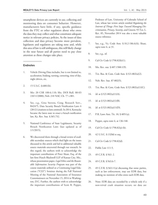 smartphone devices are currently in use, collecting and
monitoring data on consumer behavior. However,
manufacturers have little, if any, speciﬁc guidance
from the FTC or other regulators about who owns
the data they may collect and what constitutes adequate
notice in relevant privacy policies. As the issues of data
collection and data privacy become more prevalent,
legislators and regulators are taking note and, while
this area of law is still ambiguous, this will likely change
in the near future and all parties need to pay close
attention as these changes take place.
Endnotes
1. Vehicle Driving Data includes, but is not limited to,
acceleration, braking, turning, cornering, time of day,
night driven, etc.
2. 15 U.S.C. § 6801(b).
3. Mo: 20 CSR 100-6.110; Mo. DOI Bull. 00-03
(10/11/2000); Neb: 210 NAC Ch. 77 s 001.
4. See, e.g., Gina Stevens, Cong. Research Serv.,
R42475, Data Security Breach Notiﬁcation Laws 4
(2012) (citations to laws omitted). In 2014, Kentucky
became the latest state to enact a breach notiﬁcation
law, Ky. Rev. Stat. § 365.732.
5. National Conference of State Legislatures, Security
Breach Notiﬁcation Laws (last updated as of
1/1/2015).
6. We discovered them through a broad review of avail-
able secondary sources which shed light on the issues
discussed in this article and led to additional valuable
source materials uncovered through our research. In
this regard, the authors wish to acknowledge the
important contributions of Peter Sloan, Esq. of the
law ﬁrm Husch Blackwell LLP of Kansas City, Mo.,
whose presentation paper, Legal Ethics and the Reason-
able Information Security Program was part of the
course materials utilized at a Continuing Legal Edu-
cation (‘‘CLE’’) Seminar during the Fall National
Meeting of the National Association of Insurance
Commissioners on November 15, 2014 in Washing-
ton, D.C. Further, the authors wish to acknowledge
the important contributions of Scott R. Peppet,
Professor of Law, University of Colorado School of
Law, whose law review article entitled Regulating the
Internet of Things: First Steps Toward Managing Dis-
crimination, Privacy, Security, and Consent, 93 Tex. L.
Rev. 85, November 2014 was also a most valuable
source reference.
7. See, e.g., Va. Code Ann. § 18.2-186.6(A); Sloan,
supra note 6, at 31.
8. See, e.g., id.
9. Cal Civ Code § 1798.82(h)(1).
10. Mo. Rev. stat. § 407.1500.1(9).
11. Tex. Bus. & Com. Code Ann. § 521.002(a)(2).
12. Neb. Rev. Stat. 87-802(5).
13. Tex. Bus. & Com. Code Ann. § 521.002(a)(1)(C).
14. Id. at § 521.002(a)(1)(A).
15. Id. at § 521.002(a)(1)(B).
16. Id. at § 521.002(a)(1)(D).
17. P.R. Laws Ann. Tit. 10, § 4051(a).
18. Peppet, supra note 6, at 136-140.
19. Cal Civ Code § 1798.82(a)-(b).
20. 42 U.S.C. § 1320d et seq.
21. Cal Civ Code § 1798.82(d).
22. Public Law 111-5.
23. 49 C.F.R. § 563. 2.
24. 49 C.F.R. § 563.6-7.
25. 49 C.F.R. § 563.11(a) discussing that some parties,
such as law enforcement, may use EDR data, but
making no mention of who owns such EDR data.
26. Note: EDR data are recorded by a vehicle only if a
non-trivial crash situation occurs; no data are
MEALEY’S Data Privacy Law Report Vol. 1, #1 May 2015
49
 