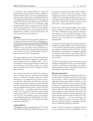 In December 2013, Judge William H. Pauley III
granted the government’s motion to dismiss. Judge Pau-
ley found that the ACLU’s suit was precluded under the
statutory scheme of the Patriot Act, holding that Section
215 impliedly precludes judicial review. The judge also
held that the NSA’s activities did not violate the Fourth
or First Amendment to the U.S. Constitution. Judge
Pauley denied the ACLU’s injunction motion. He also
said that even if the ACLU’s claims were not precluded,
they would still fail because the organization did not
establish that it is likely to succeed on the merits. The
ACLU appealed to the Second Circuit.
Standing
The panel compared and contrasted the situations sur-
rounding the present case with those in United States v.
U.S. District Court for the Eastern District of Michigan
(Keith) (407 U.S. 297, 320 [1972]). In Keith, the U.S.
‘‘Supreme Court struck down certain warrantless sur-
veillance procedures that the government had argued
were lawful as an exercise of the President’s power to
protect national security,’’ the panel said.
The panel noted that Section 215 permits the director
of the FBI or his designee to apply ‘‘for an order requir-
ing the production of any tangible things . . . for an
investigation to obtain foreign intelligence information
not concerning a United States person or to protect
against international terrorism or clandestine intelli-
gence activities.’’
First, the panel found that the ACLU has standing to
sue as a Verizon customer, asserting an unreasonable
seizure of telephone metadata under the Fourth
Amendment. It is undisputed that the ACLU’s meta-
data has been collected by the NSA, the panel said,
noting the government’s admission of such collection
activities. The government has also admitted, the panel
said, that database queries include a ‘‘search of all of the
material stored . . . to identify records that match the
search term,’’ the panel said, which necessarily includes
a search of the ACLU’s records. The panel also found
that the ACLU has standing to assert a First Amend-
ment challenge based on the ‘‘chilling effect’’ the NSA’s
activities purportedly have on its associational rights
with clients and donors.
Judicial Review
Citing Block v. Cmty. Nutrition Inst. (467 U.S. 340,
349 [1984]), the government argued that Section 215’s
procedure for judicial review before FISA, which is
provided to a Section 215 order recipient, ‘‘evinces
Congressional intent to limit judicial review’’ of the
method. The panel disagreed, ﬁnding that the govern-
ment failed to demonstrate ‘‘by clear and convincing or
‘discernible’ evidence that Congress intended to pre-
clude review in these particular circumstances.’’
Section 215’s secrecy measures suggest that Congress
did not anticipate a situation where targets of Section
215 orders would become aware of them as they have
now, thanks to a leak of classiﬁed information. Thus,
the panel found no evidence that the APA precludes
judicial review. The panel also found Block to be
distinguishable.
The government also argued that Congress must have
intended to preclude judicial review because otherwise
‘‘a vast number of potential’’ lawsuits could be ﬁled by
any company receiving a Section 215 order, ‘‘severely
disrupt[ing]’’ the government’s ‘‘intelligence gathering
for counter-terrorism efforts.’’ This assumes, however,
that Congress contemplated bulk metadata collection,
the panel said.
The panel found that ‘‘the government relies on bits
and shards of inapplicable statutes, inconclusive legisla-
tive history, and inference from silence in an effort to
ﬁnd an implied revocation of the APA’s authorization
of challenges to government actions.’’
Relevant Information
The government argued that although most of the col-
lected metadata is not directly relevant to counterterror-
ism, the data as a whole is relevant because the NSA
might ﬁnd relevant data within the database at some
point. The panel held that ‘‘such an expansive concept
of ‘relevance’ is unprecedented and unwarranted.’’ The
panel found it signiﬁcant that ‘‘the case law in analogous
contexts’ [did] not involve data acquisition on the scale
of the telephony metadata collection.’’ By contrast, the
panel noted that ‘‘[s]earch warrants and document sub-
poenas typically seek the records of a particular indivi-
dual or corporation . . . and cover particular time
periods,’’ unlike the orders at issue here. Thus, the
panel rejected the government’s comparison to the per-
missive standards for grand jury subpoenas.
Section ‘‘215 does not permit an investigative demand
for any information relevant to ﬁghting the war on
MEALEY’S Data Privacy Law Report Vol. 1, #1 May 2015
5
 