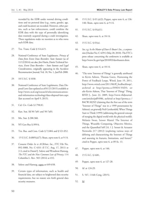 recorded by the EDR under normal driving condi-
tions and no personal data (e.g., name, gender, age,
and crash location) are recorded. However, other par-
ties, such as law enforcement, could combine the
EDR data with the type of personally identifying
data routinely acquired during a crash investigation.
These regulations make no mention as to who owns
such EDR data.
27. Tex. Trans. Code § 514.615.
28. National Conference of State Legislatures, Privacy of
Data from Event Data Recorders: State Statutes (as of
11/12/2014); see also, Jim Harris, Harris Technical Ser-
vices, Event Data Recorders – State Statutes and Legal
Considerations, originally appearing in the Accident
Reconstruction Journal, Vol. 18, No. 1, Jan/Feb 2008.
29. 18 U.S.C. § 1030.
30. National Conference of State Legislatures, Data Dis-
posalLaws (last updatedasof01/21/2015)available at
http://www.ncsl.org/research/telecommunications-
and-information-technology/data-disposal-laws.aspx
(last accessed on April 9, 2015).
31. Cal. Civ. Code § 1798.81.
32. Kan. Stat. §§ 50-7a01 and 50-7a03.
33. Mo. Stat. § 288.360.
34. NY Gen Bus § 399-h.
35. Tex. Bus. and Com. Code § 72.004 and § 521.052.
36. 15 U.S.C. § 6805(a)(7); Sloan, supra note 6, at 9-14.
37. Consent Order In re ACRAnet, Inc., FTC File No.
092-3088, No. C-4331 (F.T.C. Aug. 17, 2011) at
2-3; cited in Daniel J. Solove and Woodrow Hartzog,
The FTC and the New Common Law of Privacy, 114
Columbia L. Rev. 583 (2014) at 652.
38. Solove and Hartzog, supra at 649-658.
39. Certain types of information, such as health and
ﬁnancial data, are subject to heightened data security
requirements, but no statute sets forth general data
security measures.
40. 15 U.S.C. § 45 (a)(2); Peppet, supra note 6, at 136-
140; Sloan, supra note 6, at 9-14.
41. 15 U.S.C. § 45(a)(1).
42. Sloan, supra note 6, at 10-14.
43. 15 U.S.C. § 45(n).
44. See, e.g. In the Matter of Dave & Buster’s Inc., a corpora-
tion(DocketNo.C-4291)(May20,2010).TheFTC’s
press release concerning the settlement is available at
http://www.ftc.gov/opa/2010/03/davebusters.shtm.
45. Sloan, supra note 6, at 10-14.
46. ‘‘The term ‘Internet of Things’ is generally attributed
to Kevin Ashton. Thomas Goetz, Harnessing the
Power of Feedback Loops, Wired, June 19, 2011,
http://www.wired.com/2011/06/ff_feedbackloop/,
archived at http://perma.cc/H9D3-V6D3; see
also Kevin Ashton, That ‘Internet of Things’ Thing,
RFID J., June 22, 2009, http://www.rﬁdjournal.
com/articles/pdf?4986, archived at http://perma.cc /
B4CW-M29Z (claiming that the ﬁrst use of the term
‘‘Internet of Things’’ was in a 1999 presentation by
Ashton); see generally Neil Gershenfeld, When Things
Start to Think (1999) (addressing the general concept
of merging the digital world with the physical world);
Melanie Swan, Sensor Mania! The Internet of
Things, Wearable Computing, Objective Metrics,
and the Quantiﬁed Self 2.0, 1 J. Sensor & Actuator
Networks 217 (2012) (exploring various ways of
deﬁning and characterizing the Internet of Things
and assessing its features, limitations, and future)’’
cited in Peppet, supra note 6, at 89 fn. 13.
47. Peppet, supra note 6, at 146.
48. 15 U.S.C. § 1681.
49. Peppet, supra note 6, at 127-28.
50. Id. at 124-29.
51. S. 547, 114th Cong. (2015).
52. Id.
Vol. 1, #1 May 2015 MEALEY’S Data Privacy Law Report
50
 