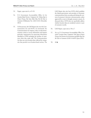 53. Peppet, supra note 6, at 91-92.
54. U.S. Government Accountability Ofﬁce In Car
Location-Based Services: Companies Are Taking Steps to
Protect Privacy, But Some Risks May Not Be Clear to
Customers (Publication No. GAO-14-81) (December
2013).
55. At this juncture, the GAO Report also cites the Com-
munications Act and ECPA. As mentioned, the
Communications Act imposes a duty on telecommu-
nications carriers to secure information and imposes
particular requirements for protecting information
identiﬁed as CPNI including the location of custo-
mers when they make calls. The Communications
Act does not cover location data collected by compa-
nies that provide in-car location-based services. The
GAO Report also cites here ECPA which prohibits
the federal government and providers of electronic
communications from accessing and sharing the con-
tent of consumers’ electronic communications, unless
approved by a court or through consumer consent. As
discussed above, ECPA does not speciﬁcally address
whether location data are considered content or part
of consumer records.
56. GAO Report, supra note at 58 at 7.
57. See, e.g. U.S. Government Accountability Ofﬁce Con-
sumers’ Location Data: Companies Take Steps to Protect
Privacy, but Practices Are Inconsistent and Risks May Not
Be Clear to Customers (GAO-14-649T) (June 2014).
58. Id. I
MEALEY’S Data Privacy Law Report Vol. 1, #1 May 2015
51
 