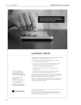 In today’s technology-driven society,
you can easily access trusted LexisNexis®
content anytime, anywhere!
LexisNexis®
offers a growing selection of titles covering state jurisdictions
and practice areas in the eBook format. You can:
®
content
anywhere, anytime
Be assured that the LexisNexis collection of eBooks is compatible with
dedicated e-reader devices and personal computers, tablet devices and
smartphones using e-reader software or applications.*
eBooks are a versatile tool for busy professionals with a wealth of legal
resources at your fingertips. Take your content to court, depositions,
association meetings or on a plane!
For more information
or to download a sample
LexisNexis ebook, go to
To purchase an eBook,
your
LexisNexis®
representative
800.223.1940 or
the LexisNexis®
Store:
www.lexisnexis.com/store
*LexisNexis eBooks are available in epub format for use on devices like the Apple®
iPad®
and mobi format for
use on devices like the Amazon®
Kindle™
.
LexisNexis and the Knowledge Burst logo are registered trademarks of Reed Elsevier Properties Inc.,
used under license. Matthew Bender is a registered trademark of Matthew Bender Properties Inc. Other
products or services may be trademarks or registered trademarks of their respective companies.
© 2012 LexisNexis. All rights reserved. OFF01776-0 2012
LexisNexis®
Vol. 1, #1 May 2015 MEALEY’S Data Privacy Law Report
52
 