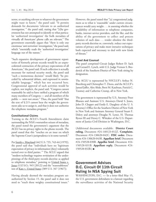 terror, or anything relevant to whatever the government
might want to know,’’ the panel said. ‘‘It permits
demands for documents ‘relevant to an authorized
investigation,’’’ the panel said, stating that ‘‘[t]he gov-
ernment has not attempted to identify to what particu-
lar ‘authorized investigation’ the bulk metadata of
virtually all Americans’ phone calls are relevant.’’ The
government essentially argues that ‘‘there is only one
enormous ‘anti-terrorism’ investigation,’’ the panel said,
which ‘‘essentially reads the ‘authorized investigation’
language out of the statute.’’
‘‘Such expansive development of government reposi-
tories of formerly private records would be an unpre-
cedented contraction of the privacy expectations of all
Americans,’’ the panel said. If such collection is actually
necessary for national security needs, the panel said
‘‘such a momentous decision’’ would likely ‘‘be pre-
ceded by substantial debate, and expressed in unmis-
takable language,’’ which has not occurred here.
Congressional approval of such activities would be
explicit, not implicit, the panel said. ‘‘Congress cannot
reasonably be said to have ratiﬁed a program of which
many members of Congress — and all members of the
public — were not aware.’’ Thus, the panel held ‘‘that
the text of § 215 cannot bear the weight the govern-
ment asks us to assign it, and that it does not authorize
the telephone metadata program.’’
Constitutional Claims
Turning to the ACLU’s Fourth Amendment claim
surrounding the NSA’s warrantless seizure of metadata,
the panel noted the government’s argument that the
ACLU has no privacy rights in the phone records. The
panel stated that this ‘‘touches on an issue on which
the Supreme Court’s jurisprudence is in some turmoil.’’
Per Smith v. Maryland (442 U.S. 735, 743-44 [1979]),
the panel said that ‘‘individuals have no ‘legitimate
expectation of privacy in information [they] voluntarily
turned over to third parties.’’’ The ACLU argued that
‘‘modern technology requires revisitation of the under-
pinnings of the third-party records doctrine as applied
to telephone metadata,’’ pointing to United States v.
Jones (132 S.Ct. 945 [2012]) and the ‘‘reasonableness’’
test of Katz v. United States (389 U.S. 347 [1967]).
Having already deemed the metadata program un-
authorized by Section 15, the panel said it does not
need to ‘‘reach these weighty constitutional issues.’’
However, the panel stated that ‘‘[a] congressional judg-
ment as to what is ‘reasonable’ under current circum-
stances would carry weight . . . in assessing whether the
availability of information to telephone companies,
banks, internet service providers, and the like, and the
ability of the government to collect and process
volumes of such data . . . render obsolete the third-
party records doctrine or, conversely, reduce our expec-
tations of privacy and make more intrusive techniques
both expected and necessary to deal with new kinds
of threats.’’
Panel And Counsel
The panel comprised Circuit Judges Robert D. Sack
and Gerard E. Lynch, with U.S. Judge Vernon S. Bro-
derick of the Southern District of New York sitting by
designation.
The ACLU is represented by NYCLUF’s Arthur N.
Bisenberg and Christopher T. Dunn, and the ACLUF’s
Jameel Jaffer, Alex Abdo, Brett M. Kaufman, Patrick C.
Toomey and Catherine Crump, all in New York.
The government is represented by U.S. Attorney Preet
Bharara and Assistant U.S. Attorneys David S. Jones,
John D. Clopper and Emily E. Daughtry of the U. S.
Attorney’s Ofﬁce for the Southern District of New York
in New York and Assistant Attorney General Stuart F.
Delery and attorneys Douglas N. Letter, H. Thomas
Byron III and Henry C. Whitaker of the U.S. Depart-
ment of Justice Civil Division in Washington, D.C.
(Additional documents available: District Court
ruling. Document #24-140123-012Z. Complaint.
Document #24-130620-042C. FISC order. Docu-
ment #24-130620-043R. Appellant brief. Document
#24-150528-030B. Appellee brief. Document #24-
150528-031B. Appellant reply. Document #24-
150528-032B.) I
Government Advises
D.C. Circuit Of 11th Circuit
Ruling In NSA Spying Suit
WASHINGTON, D.C. — In a letter ﬁled May 15,
the U.S. government defendants in a lawsuit regarding
the surveillance activities of the National Security
Vol. 1, #1 May 2015 MEALEY’S Data Privacy Law Report
6
 