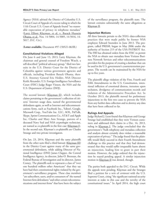 Agency (NSA) advised the District of Columbia U.S.
Circuit Court of Appeals of a recent ruling in which the
11th Circuit U.S. Court of Appeals found ‘‘no reason-
able expectation of privacy in telephone metadata’’
(Larry Elliott Klayman, et al. v. Barack Hussein
Obama, et al., Nos. 14-5004, 14-5005, 14-5016, 14-
5017, D.C. Cir.).
(Letter available. Document #97-150521-063B.)
Constitutional Violations Alleged
On June 6 and June 13, 2013, Larry Klayman, the
chairman and general counsel of Freedom Watch, a
self-described "political advocacy group,’’ ﬁled two law-
suits in the U.S. District Court for the District of
Columbia against various government agencies and
ofﬁcials, including President Barack Obama, then-
U.S. Attorney General Eric Holder, NSA Director
Keith Alexander, U.S. Foreign Intelligence Surveillance
Court (FISC) Judge Roger Vinson, the NSA and the
U.S. Department of Justice (DOJ).
The second lawsuit (Klayman II), which includes
claims pertaining to the government’s collection of citi-
zens’ Internet usage data, named the governmental
defendants again, as well as Internet and telecommuni-
cations ﬁrms, such as Facebook Inc., Yahoo!, Google,
Microsoft Corp., YouTube Inc. LLC, AOL, PalTalk,
Skype, Sprint Communications Co., AT&T and Apple
Inc. Charles and Mary Ann Strange, parents of a
deceased Navy Seal and NSA cryptologist technician,
are named as co-plaintiffs in the ﬁrst case (Klayman I).
In the second suit, Klayman’s co-plaintiffs are Charles
Strange and two private investigators.
On Jan. 23, 2014, Klayman and the same plaintiffs
from the other suits ﬁled a third lawsuit (Klayman III)
in the District Court against many of the same gov-
ernmental defendants, while adding Director of Na-
tional Intelligence (DNI) James Clapper, the Central
Intelligence Agency, its director, John O. Brennan, the
Federal Bureau of Investigation and its director, James
Comey. The plaintiffs seek to represent a class of ‘‘over
one hundred million other Americans’’ that they say
have had their constitutional rights violated by the gov-
ernment’s surveillance program. These class members
‘‘are subscribers, users, and/or consumers of’’ the named
Internet ﬁrm defendants ‘‘and other certain telecommu-
nications and internet ﬁrms’’ that have been the subject
of the surveillance program, the plaintiffs state. The
lawsuit contains substantially the same allegations as
Klayman II.
Injunction Motions
All three lawsuits pertain to the NSA’s data-collection
practices that were made public by former NSA
employee Edward Snowden in June 2013. The pro-
gram, called PRISM, began in May 2006 under the
authority of Section 215 of the USA PATRIOT Act.
The FBI has obtained orders from the FISC to permit
the NSA to obtain user metadata from Verizon Busi-
ness Network Services and other telecommunications
providers for the purpose of creating a database that can
be used in the U.S. government’s counterterrorism pur-
poses. The records can be maintained by the NSA for
up to ﬁve years.
The plaintiffs allege violation of the First, Fourth and
Fifth Amendments to the U.S. Constitution, inten-
tional inﬂiction of emotional distress, intrusion upon
seclusion, divulgence of communication records and
violation of the Administrative Procedure Act. In
October 2013, the plaintiffs moved for preliminary
injunctions in the ﬁrst two cases to prevent the NSA
from any further data collection and to destroy any data
that have been collected so far.
Rulings And Appeals
Judge Richard J. Leon found that Klayman and George
Strange had established that they were Verizon custo-
mers and addressed their claims in a Dec. 16, 2013,
ruling in Klayman I. The judge concluded that the
government’s ‘‘bulk telephony and metadata collection
and analysis almost certainly does violate a reasonable
expectation of privacy.’’ The judge found that the plain-
tiffs would likely succeed in their Fourth Amendment
challenge to this practice and that they had demon-
strated that they would suffer irreparable harm absent
an injunction, leading him to grant in part their
motion. However, the judge ordered that the injunc-
tion be stayed pending appeal. A similar injunction
motion in Klayman II was denied, though.
The parties both appealed to the D.C. Circuit. While
the appeals were pending, Klayman and the Stranges
ﬁled a petition for a writ of certiorari with the U.S.
Supreme Court, citing ‘‘the signiﬁcant national security
interests at stake in this case and the novelty of the
constitutional issues.’’ In April 2014, the high court
MEALEY’S Data Privacy Law Report Vol. 1, #1 May 2015
7
 