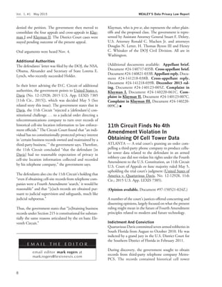 denied the petition. The government then moved to
consolidate the four appeals and cross-appeals in Klay-
man I and Klayman II. The District Court cases were
stayed pending outcome of the present appeal.
Oral arguments were heard Nov. 4.
Additional Authorities
The defendants’ letter was ﬁled by the DOJ, the NSA,
Obama, Alexander and Secretary of State Loretta E.
Lynch, who recently succeeded Holder.
In their letter advising the D.C. Circuit of additional
authorities, the government points to United States v.
Davis (No. 12-12928; 2015 U.S. App. LEXIS 7385
[11th Cir., 2015]), which was decided May 5 (See
related story this issue). The government states that in
Davis, the 11th Circuit ‘‘rejected a [defendant’s] con-
stitutional challenge . . . to a judicial order directing a
telecommunications company to turn over records of
historical cell-site location information to law enforce-
ment ofﬁcials.’’ The Circuit Court found that ‘‘an indi-
vidual has no constitutionally protected privacy interest
in ‘certain business records owned and maintained by a
third-party business,’ ’’ the government says. Therefore,
the 11th Circuit concluded ‘‘that the defendant [in
Davis] had no reasonable expectation of privacy in
cell-site location information collected and recorded
by his telephone company,’’ the government says.
The defendants also cite the 11th Circuit’s holding that
‘‘even if obtaining cell-site records from telephone com-
panies were a Fourth Amendment ‘search,’ it would be
reasonable’’ and that ‘‘[s]uch records are obtained pur-
suant to judicial supervision and safeguards, much like
judicial subpoenas.’’
Thus, the government states that ‘‘[o]btaining business
records under Section 215 is constitutional for substan-
tially the same reasons articulated by the en banc Ele-
venth Circuit.’’
Klayman, who is pro se, also represents the other plain-
tiffs and the proposed class. The government is repre-
sented by Assistant Attorney General Stuart F. Delery,
U.S. Attorney Ronald C. Machen Jr. and attorneys
Douglas N. Letter, H. Thomas Byron III and Henry
C. Whitaker of the DOJ Civil Division. All are in
Washington.
(Additional documents available: Appellant brief.
Document #24-140717-035B. Cross-appellant brief.
Document #24-140821-033B. Appellant reply. Docu-
ment #24-141218-038B. Cross-appellant reply.
Document #24-141218-039B. December 2013 rul-
ing. Document #24-140123-005Z. Complaint in
Klayman I. Document #24-140220-061C. Com-
plaint in Klayman II. Document #24-140123-007C.
Complaint in Klayman III. Document #24-140220-
009C.) I
11th Circuit Finds No 4th
Amendment Violation In
Obtaining Of Cell Tower Data
ATLANTA — A trial court’s granting an order com-
pelling a third-party phone company to produce cellu-
lar tower data related to the defendant in an armed
robbery case did not violate his rights under the Fourth
Amendment to the U.S. Constitution, an 11th Circuit
U.S. Court of Appeals en banc majority ruled May 5,
upholding the trial court’s judgment (United States of
America v. Quartavious Davis, No. 12-12928, 11th
Cir.; 2015 U.S. App. LEXIS 7385).
(Opinion available. Document #97-150521-024Z.)
A number of the court’s justices offered concurring and
dissenting opinions, largely focused on what the present
ruling might mean in the future of Fourth Amendment
principles related to modern and future technology.
Indictment And Conviction
Quartavious Davis committed seven armed robberies in
South Florida from August to October 2010. He was
indicted by a grand jury in the U.S. District Court for
the Southern District of Florida in February 2011.
During discovery, the government sought to obtain
records from third-party telephone company Metro-
PCS. The records contained historical cell tower
E M A I L T H E E D I T O R
email editor mark rogers at
mark.rogers@lexisnexis.com
Vol. 1, #1 May 2015 MEALEY’S Data Privacy Law Report
8
 