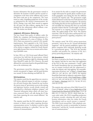 location information that the government wanted to
determine the locations of Davis and his accused co-
conspirators at the times of the robberies and to prove
that Davis took part in the conspiracies. The court
issued an order compelling production of the records,
as authorized by the Stored Communications Act
(SCA). During a jury trial, Davis moved to suppress
the cell tower site data evidence, arguing that it was
obtained by law enforcement ofﬁcers without a war-
rant. His motion was denied.
Judgment, Afﬁrmance, Rehearing
The jury found Davis guilty of robbery under the
Hobbs Act, conspiracy and knowing possession of a
ﬁrearm in furtherance of a crime of violence. In May
2012, Davis was sentenced to a total of 1,941 months’
imprisonment. Davis appealed to the 11th Circuit,
asserting that the court’s order to compel, and its denial
of his motion to suppress, violated his Fourth Amend-
ment rights because there was no warrant and no show-
ing of probable cause.
In June 2014, an 11th Circuit panel afﬁrmed Davis’
convictions but held that the government violated
Davis’ Fourth Amendment rights by obtaining records
from MetroPCS under the SCA. However, the panel
afﬁrmed the convictions based on the good faith excep-
tion to the exclusionary rule.
The government moved for rehearing en banc. The
motion was granted in August, and the panel decision
was vacated. En banc rehearing was held Feb. 24.
SCA Guidelines
The majority noted that the appeal does not concern a
GPS device, physical trespass or real-time or prospec-
tive cell tower location data. Instead the case involves
the narrow issues of ‘‘government access to the existing
and legitimate business records already created and
maintained by a third-party telephone company’’ and
‘‘historical information about which cell tower loca-
tions connected Davis’s cell calls during the 67-day
time frame spanning the seven armed robberies,’’ the
majority said.
The majority noted that the SCA authorizes the gov-
ernment to obtain court orders requiring electronic
communications services ‘‘to disclose a record or other
information pertaining to a subscriber,’’ but not ‘‘the
contents of communications.’’
In its motion for the order to compel, the government
sought information for speciﬁc phone numbers in par-
ticular geographic areas during the time the robberies
occurred, the majority said. ‘‘The government sought
clearly-delineated records that were both historical and
tailored to the crimes under investigation,’’ the majority
said, ﬁnding that this met the requirements for ‘‘speciﬁc
and articulable facts showing that there are reasonable
grounds to believe that the’’ records sought ‘‘are relevant
and material to an ongoing criminal investigation’’
under ‘‘the explicit design of the’’ SCA. The majority
stated that ‘‘[t]he SCA goes above and beyond the con-
stitutional requirements regarding compulsory sub-
poena process.’’
The majority noted ‘‘the SCA’s privacy-protections
provisions,’’ such as the use of a ‘‘neutral and detached
magistrate’’ and the general prohibition against tele-
phone companies from voluntarily disclosing records
to a governmental agency. ‘‘The SCA also provides
remedies and penalties for violations of the Act’s
privacy-protecting provisions,’’ the majority said.
4th Amendment
For Davis to prevail on his Fourth Amendment claim,
the majority said that he must show that application
of the SCA in this cases constituted a ‘‘search’’ under
the Fourth Amendment that was unreasonable. There
was no trespass involved with the subpoenaed re-
cords, the majority said. And applying ‘‘the reasonable-
expectation-of-privacy test’’ of Katz v. United States
(389 U.S. 347, 88 S.Ct. 507 [1967]), the majority
found that Davis had no subjective expectation of priv-
acy in the phone records, citing United States v. Miller
(425 U.S. 435, 437-38 96 S.Ct. 1619, 1621 [1976])
and Smith v. Maryland (442 U.S. 742-46, 99 S.Ct.
2581-83 [1979]).
The majority also took note of the Fifth Circuit U.S.
Court of Appeals’ ruling in In re Application of the
United States for Historical Cell Site Data (724 F.3d
600, 611-15 [5th Cir. 2013]), which held that ‘‘a
court order under [the SCA] compelling production
of business records—showing this same cell tower
location information—does not violate the Fourth
Amendment and no search warrant is required.’’
The Fifth Circuit stressed that ‘‘[t]he telephone com-
pany created the records to memorialize its business
transactions’’ and that the ‘‘records contained no con-
tent of communications.’’
MEALEY’S Data Privacy Law Report Vol. 1, #1 May 2015
9
 