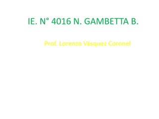 IE. N° 4016 N. GAMBETTA B.

   Prof. Lorenzo Vásquez Coronel
 