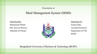 Presentation on
Meal Management System (MMS)
Submitted To:
Suman Saha
Assistant Professor
Department of CSE
BUBT
Submitted By:
Mohammad Wahid
Md. Sorowar Hossen
Abdullah Al Noman
Bangladesh University of Business & Technology (BUBT)
 