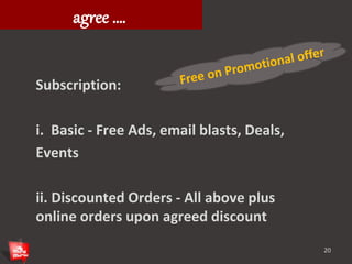 What restaurants need to 
agree …. 
Subscription: 
i. Basic - Free Ads, email blasts, Deals, 
Events 
ii. Discounted Orders - All above plus 
online orders upon agreed discount 
20 
 