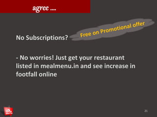What restaurants need to 
agree …. 
No Subscriptions? 
- No worries! Just get your restaurant 
listed in mealmenu.in and see increase in 
footfall online 
21 
 