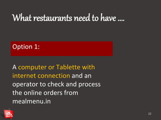What restaurants need to have …. 
Option 1: 
A computer or Tablette with 
internet connection and an 
operator to check and process 
the online orders from 
mealmenu.in 
22 
 
