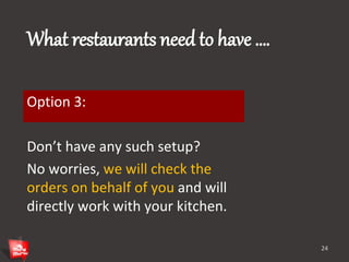 What restaurants need to have …. 
Option 3: 
Don’t have any such setup? 
No worries, we will check the 
orders on behalf of you and will 
directly work with your kitchen. 
24 
 