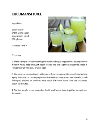 11
CUCUMANSI JUICE
Ingredients:
1 Liter water
1/2 kl. white sugar
1 cucumber, sliced
250 g lemon
Standard Yield: 4
Procedure:
1. Make a simple syrup by stirring thewater and sugar together in a saucepan over
medium heat; heat until just about to boil and the sugar has dissolved. Place in
refrigerator 30 minutes, or until cool.
2. Placethe cucumberslices in a blender or food processor;blenduntil mashedinto
a pulp. Pour the cucumber pulp into a fine mesh strainer place over a bowlto catch
the liquid; allow to sit until you have about 2/3 cup of liquid from the cucumber,
about 15 minutes.
3. Stir the simple syrup, cucumber liquid, and lemon juice together in a pitcher.
Serve cold.
 