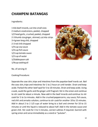 12
CHAMPENI BATANGAS
Ingredients:
1 kilo beef innards, cut into small sizes
2 medium sized onions, peeled, chopped
1/2 head garlic, crushed, peeled, chopped
2-3 thumb sizeginger, skinned, cutinto strips
3-4 green long chili, chopped
2-3 red chili chopped
1/4 cup soy sauce
1/4 cup fish sauce
1/2 cup tomato sauce
1/2 cup of water
1/2tablespoon salt
1/4cup cooking oil
No. of serving: 8
Cooking Procedure:
Separate the cow skin, tripe and intestines from the papaitan beef inards set. Boil
the cow skin, tripe and intestines for 1 to 2 hours or until tender. Drain and keep
aside. Parboil the other beef opal for 5 to 10 minutes. Drain and keep aside. Using
a wok, sauté the garlic and the ginger until fragrant. Stir in the onion and continue
to stir cook for about a minute. Now add in the beef innards and continue to stir
cook for 5 to 1o minutes. Add in the crushed peppercorns, soy sauce, fish sauce,
red chili and annatto solution, continue to stir cook for another 10 to 15 minutes.
Add in about 2 to 2 1/2 cups of water bring to a boil and simmer for 10 to 15
minutes or until the liquid is reduced to about half. Add in the tomato sauce and
green chili. Stir cook for 3 to 5 minutes, correct saltines if required. Garnish with
spring onion and serve immediately as a viand or “pulutan”.
 